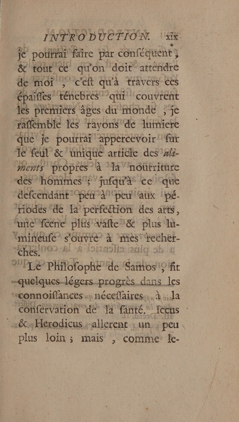 me je pottiai faire par conféquent 3 &amp; tout. € quon doit. attéhdre de moi , ceft qu'à travers ces épaiffes ténebres ‘qui ‘couvrent les premiers âges du monde ; je raffmble és rayons de lumiere due je pourrai “appéreevoir! fur Je feul &amp; nique article des #/3- Ments propres à Ta’ nôûtriture dés hommes 4 “Jufqura ce ‘que “defcendant pet ”à/ peu aux | pé- ‘nodes de là perfétion des aïts, ‘une cene plis Vafte&amp; plus lu- mineure” s'ouvre à mes Wéehet- No EE > ; 2 (6870 D nr *PLé PHifofo ht de ‘Sañtos ft quelques-légers.progrès.dans les | connoiflances nécefaires:.. à la ‘conférvation dé T2 fanté.” -Iccus | «&amp;Hérodicus -allerent ; un. ; peu. plus loin; mais , comme le- 1: if L'EN 24 à: