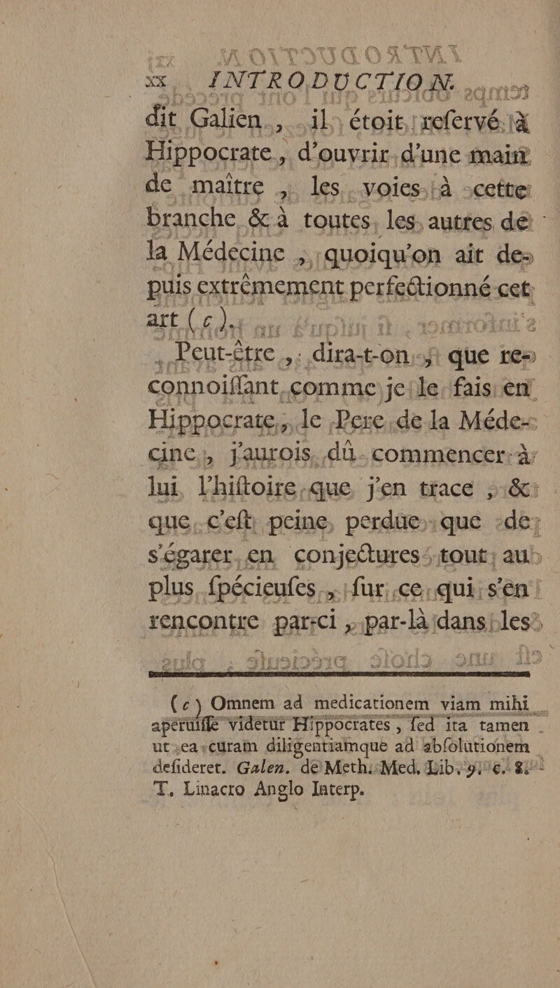 Æ NT VTT FX A fi FQ if RU À ‘oil INTRODUCTION . dit Galien., il: étoit. RE i Hippocrate,, d'ouvrir. d'une mat de maître ? les. voies.:à :cette: branche &amp; à toutes. les autres dé la Médecine ; quoiqu’on ait des puis extrèmement ep Ipnnse cet art ( c pau Leo ho otobni e . Peut-être , : dira- ton f + due re=) connoiflant comme jeile: fais: èn Hippocrate,,. le Pere.de la Méde- cinc, jaurois, dû. commencer:à; lui, Fhiftoire:que j'en trace &amp;c: que..c'eft: peine, perdue que de; s'égarer. en conjettures tout; au plus. fpécieufes., fur .ce:qui: s'en! rencontre parici »par-Aidansiles y +4 STD RE ei RS À ref À À HAE LE Lu (c) Omnem ad medicationem viam mihi _ apérüifé Vidétür Hippocrates , ed ïta tamen . ut.eascuram diligentiamque ad abfolutionem defideret. Galen. de Meth::Med, Lib: ie Su: T, Linacro Anglo Iaterp.