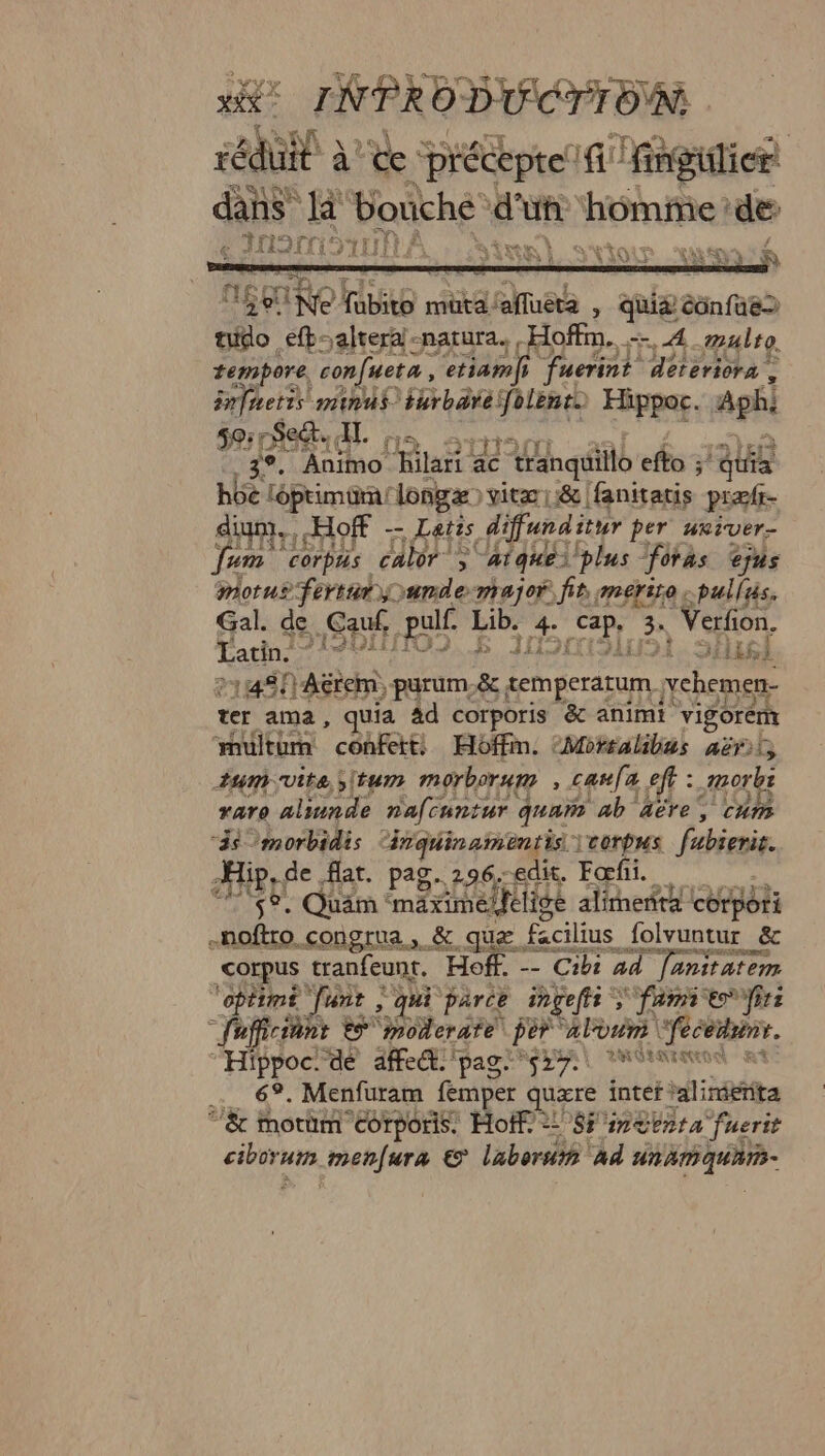 INPRODUCTTON réduil à de préceptelf fingilien dans là bouche d'uf homme de DADOITIO NL AÀ : ten) store vomi à 4 A3.) 428 à s) + Ne fubito müta/afluera , qui&amp; éônfae to efb-altera-natura. Hoffm. — 4 #ulro tempore, confueta, etiamfs fuerint déteriora , infuetis minu$ turbarefolent) Hippoc. Aphi 2] AE 4. [A 9TNANI -aal £ rate 3°. Animo hilari ac tranquillo efto ;' quia h6c léptimom longe) vite ::&amp; fanitatis præfr- din, Hoff -- Letis difunditur per weiver- Jum corpus calor > atqueéi plus ‘fotas jus parus fort ande major fr merise pulls Gal. de Gauf pulf. Lib. 4. cap, 3. Verfion. Hacin221900/09.£$ Joli}. SAuEl +14$/)Aérem, purum &amp; temperatum vchemen- ter ama, quia Ad corporis &amp; animi vigorem multum confett: Hoffin. Morrakibus aërt uni vite situm morborum ; caw[a eff : morbs raro alinnde nafcuntur quam ab aëre, cum “ä$ morbidis “ivquinamentis \vorpus fubierit. App der PS Es Fo $°. Quäm ‘maximelfeligé alimenta corpori -noftro_congrua, &amp; que facilius folvuntur &amp; corpus tranfeunt. Hoff. -- Cibs 44 fanitatem “opitimé Junt ; qui parce inçeffi > Jamie frs “fafficiant ES moderate per aloum \fecédrnr. “Hibpocrté. Aeétiipas NA LM At 6°. Menfuram femper quære inter alimienta à | Jan! 132 pt LV: &amp; Morhm eorporis. Moff 2! 8 ineezra fuerit ciborum menfura © laboruin ad unamaquam-