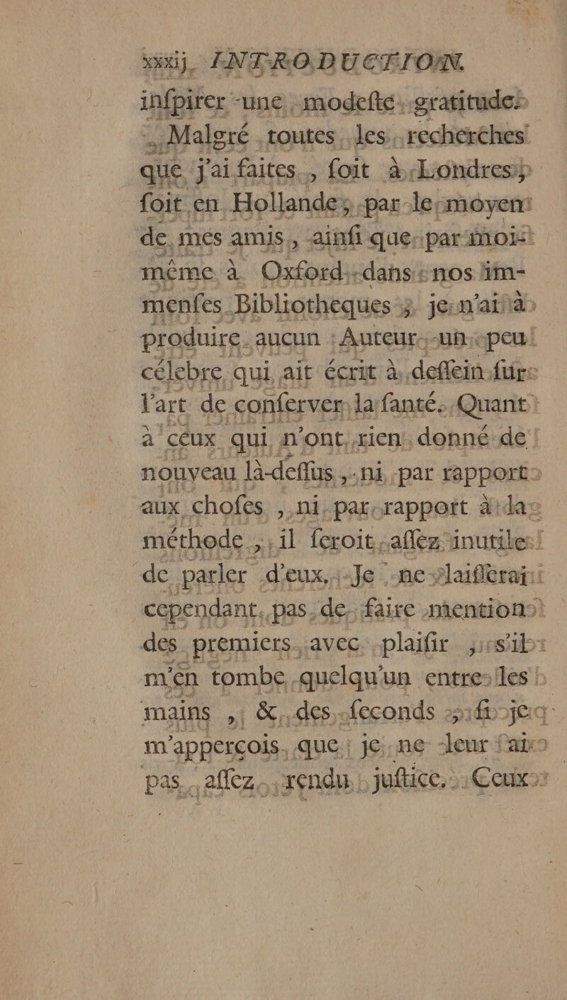 infpirer -une , modefte. gratitude: i Malgré. toutes. les, recherches: que. j'ai, faites, foit à Londres foit en Hollande, -par-le: moyen: de, més amis, ainf querparinoi: même à Oxford:-dans + nos im- menfes Bibliotheques 3 jerm'aifa» produire. aucun : Auteur..-uñ:peu! célebre qui, ait écrit à, defféin. für: l'art de conferver lafanté: Quant: à céux qui n'ont, rien, donné de nouveau là-deffus NE par fappOrk aux chofes ,.ni. par,rappoït äida méthode , ; il feroit allez: inutiles! de parler | d'eux, 116 es Bas cependant, pas; de. faire mentions des | premiers. avec. -plaifir ; di: n1en tombe quelqu'un entre:iles : mains 1 &amp;. des -feconds 1jea im 'apperçois. que; j6:.ne- “leur fax pas. affez. rendu | juftice, Ceux