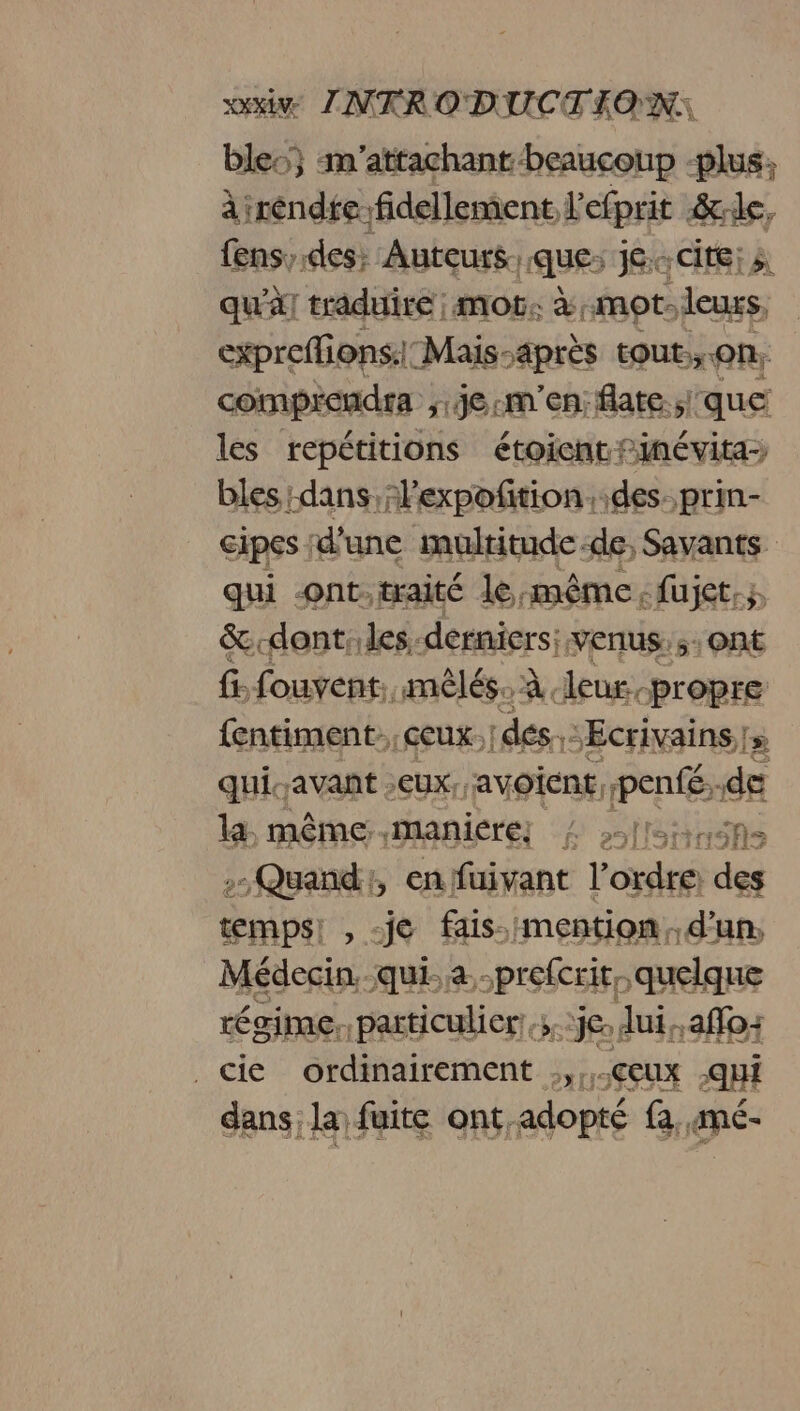 bles} m'’attachant beaucoup -plus; àirendfefidellement l'efprit &amp;:le, fens;.des: Auteurs que: je..cite: qu'à] traduire ; mot. à mot. leurs, expreffions:: Mais-après tout,,.on, les repétitions étoicnt Finévita- bles dans, lexpoñition..des. prin- Cipes : d’une inultitude-de, Savants qui ont:traité le même, fujet,; &amp;.dont:.les. derniers: venus: 5: Ont fi fouvent. mêlés. À leur, “propre {entiment ceux. idées. Ecrivains |» quiavant eux, avoient, penfé, de ki mêthe maniere] 4 -léinéns , Quand, en füivant l'ordre: des temps , -je fais.:mention,. d'un, Médecin qui a -prefcrit, quelque régime. particulier ,;.je. lui, affo+ _cie ordinairement .,,..ccux qui dans la fuite ont, adopté @. gné-