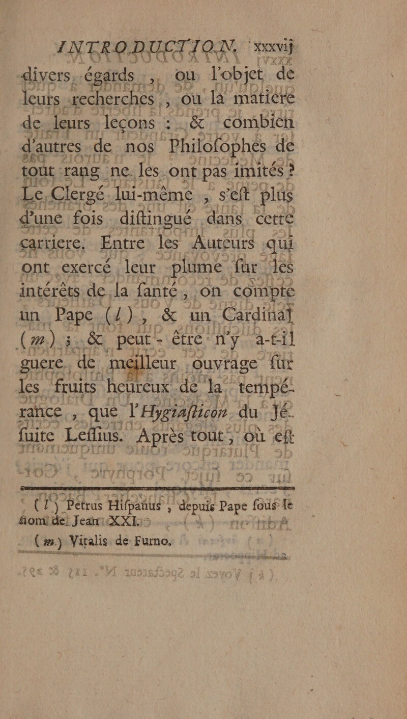 divers, égards 2, OÙ l'objet ‘de leurs recherches |: 4 où Ja matiere de leurs. leçons L0&amp; ‘combien d'autres. de nos Philofophes de tout. rang. ne és. ont pas imités ? Le Clergé. lui-même ÿ S ef plus d’une fois. diftingué dans cette carriere, Entre les Aureurs ‘qui ont -exercé , leur “plume far les intérêts. de. la fanté ; ON compte un. Pape (4 k, &amp; un. Cardina (æ).5 &amp;. peut - être : ny ra-til gucre. de meilleur .ouvrage für les. fruits heureux ‘dé de ternpé- rahice , que V'Ebygiafhicon du jé fuite Leds. Après tout, où ch | * L re PaNTS PE pot “ Où &amp; 6 1, PAÉSIORT ES TOsrsri ee 4 Ÿ Pétrus Hifpanus | » us DE fous fé fomi de! Je: XXE: 1 LC EE ré Le à . (#) Viralis de und d > Ve, DD EEE SCT A