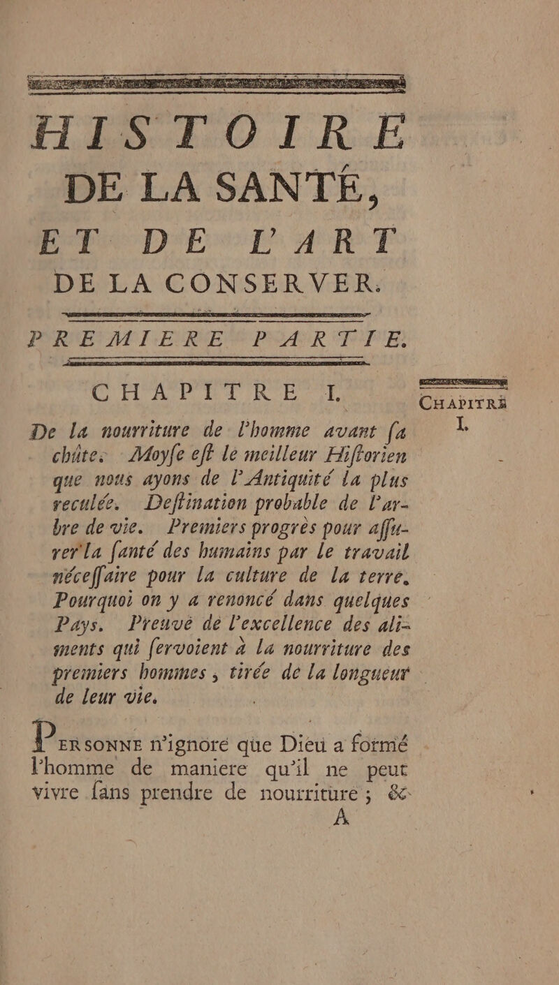 #] HISTOIRE DE LA SANTE, PA D'E CL ART DE LA CONSERVER. PORNBY NET :ERNES PEAR °P'PE É HOPPER ET ——— CHAPITRE De La nourriture de l'homme avant [a châtes : Moyfe eff le meilleur Hiftorien que nous ayons de l'Antiquité la plus reculée. Deffination probable de lar- bre de vie. Premiers progrès pour affu- rer La fanté des humains par le travail néceffaire pour la culture de La terre. Pourquoi on y a renoncé dans quelques Pays. Preuve de l'excellence des ali- ments qui fervoient à la nourriture des premiers hommes , tirée de la longueur de leur vie. P ER SONNE n'ignore que Dieu a formé l'homme de maniere qu'il ne peut vivre fans prendre de nourriture ; &amp;