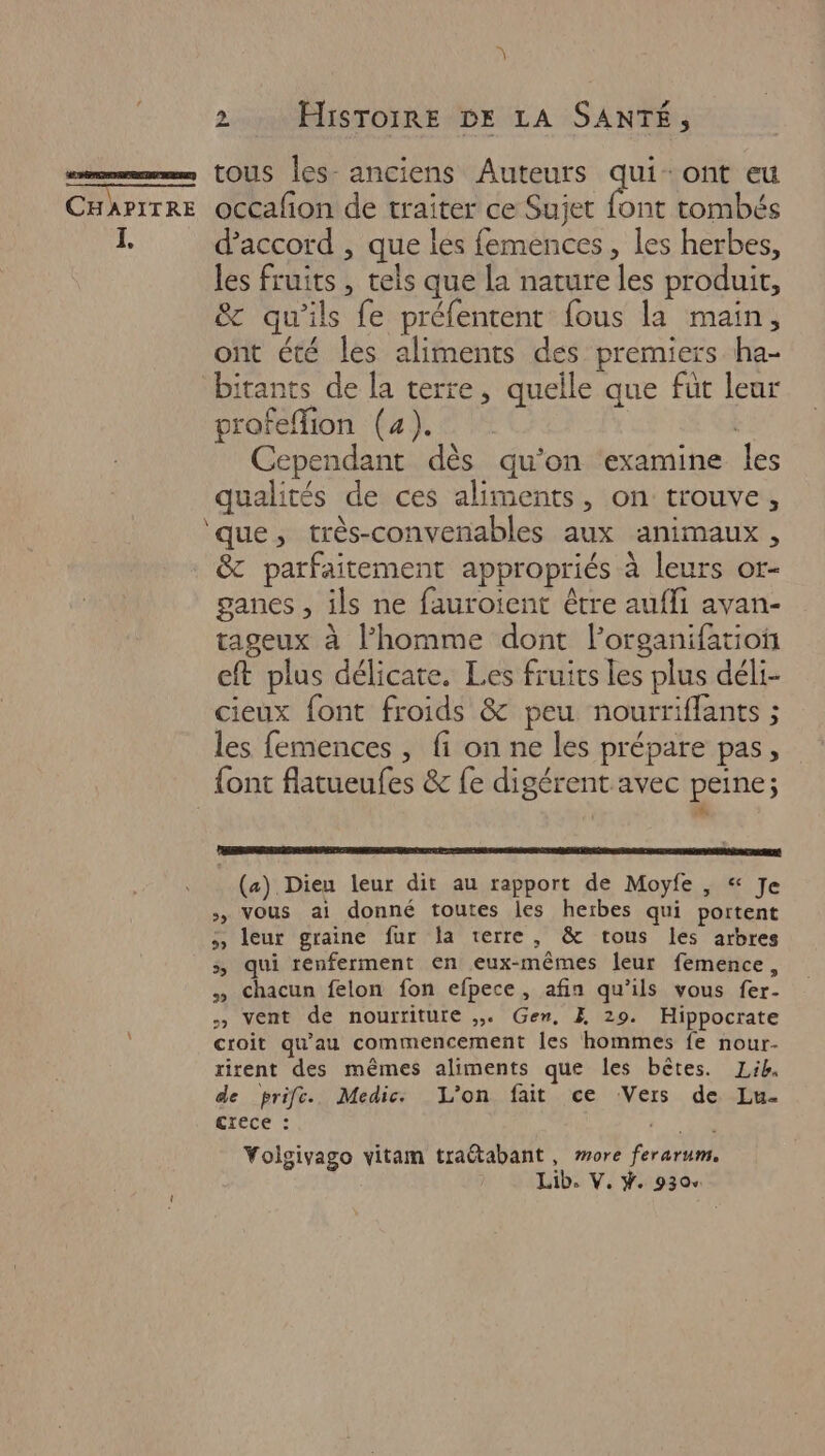 \ 2. Histoire DE LA SANTÉ, I, d'accord , que les femences, les herbes, les fruits , tels que la nature les produit, &amp; qu'ils fe préfentent fous la main, ont été les aliments des premiers ha- bitants de [a terre, quelle que fut leur profefion (4). | Cependant dès qu’on examine les qualités de ces aliments, on trouve, ‘que, très-convenables aux animaux, &amp; parfaitement appropriés à leurs or- ganes , ils ne faurotent être aufli avan- tageux à l’homme dont l’organifatioi eft plus délicate. Les fruits les plus déli- cieux font froids &amp; peu nourriffants ; les femences , fi on ne les prépare pas, (a) Dieu leur dit au rapport de Moyfe , “ Je >, vous ai donné toutes les herbes qui portent » leur graine fur la terre, &amp; tous les arbres 5, qui renferment en eux-mêmes leur femence, » Chacun felon fon efpece, afin qu’ils vous fer- » vent de nourriture ,. Gen, Æ 29. Hippocrate croit qu'au commencement les hommes fe nour- rirent des mêmes aliments que les bêtes. Lib. de prif. Medic L'on fait ce Vers de Lu. crece : Yolgivago vitam traétabant, more ferarum.