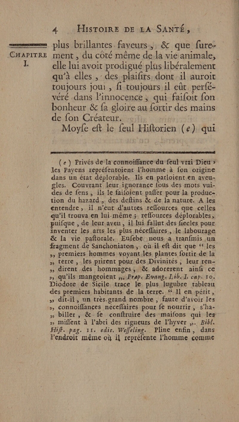elle lui avoit prodigué plus libéralement qu’à elles ,- des plaifirs, dont il auroit toujours jou: , fi toujours il eût. perfé- véré dans l'innocence ; qui faifoit fon bonheur &amp; fa gloire au fortir des mains de fon Créateur. Moyle eft le feul Hiftorien (e) qui SRE LI PRE ENT SE (e ) Privés de la connoiffance du feul vrai Dieu s les Payens repréfentoient l’homme à fon origine dans un état déplorable. Ils en parloient en ayeu- gles. Couvrant leur.ignorance {ous des mots vui- des de fens, ils le faifoient pañler pour la produc=. tion du hazard, des deftins &amp; de la nature. A les entendre ,;. il n'eut d’autres reflources que celles qu’il trouva en lui-même; reflources déplorables, puifque , de leur.aveu, il lui fallut des fiecles pour inventer les arts les plus néceflaires,, le 1abourage &amp; la vie paftorale. Eufebe. nous. a .tranfmis ,un fragment de Sanchoniaton,,. où. il eft dit que ‘ les >» Premiers hommes voyant.les plantes fortir-de la » terre , les prirent pour des Divinités , leur ren- s dirent des hommages, :&amp;, adorerent ainfi ce >, qu'ils mangeoïient ;,::Prep: Evang: Lib.I. cap: 10. Diodore de Sicile. trace le. plus lugubre tableau des premiers habitants de la terre. # 11 en périt, » dit-il, un très.grand nombre , faute d’avoir les », Connoiffances néceffaires pour fe nourrir , s’ha- » biller, &amp; fe conftruire des maïfons qui les » miflent à l'abri des rigueurs de l’hyver ,;. Bibl. Hiff. pag. 11. edir, Weffleling. Pline enfin, dans lendroit même où il repréfente l’homme comme