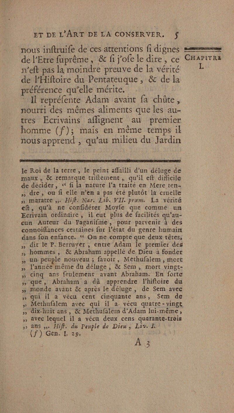 nous inftruife de ces attentions fi dignes mm de l’Etre fuprême, &amp; fi j'ofe le dire, ce CHAPITRE n’eft pas la moindre preuve de la vérité de l'Hiftoire du Pentateuque, &amp; dela préférence qu’elle mérite. Il repréfente Adam avant fa chûte, nourri des mêmes aliments que les au- tres Ecrivains aflignent au premier homme (f); mais en mème temps il nous apprend , qu’au milieu du Jardin RO PPT RE EE PT) le Roi de la terre , le peint aflaiili d’un déluge de maux , &amp; remarque triftement , qu’il eft difficile de décider, « fi la nature l’a traité en Mere ten- » dre, ou fi elle n’en a pas été plutôt la cruelle >» maratre ,54 Hiff: Nar. Eib. VII. prœm. La vérité et, qu'à ne confidérer Moyfe que comme un Ecrivain ordinaire , il eut plus de facilités qu’au- cun Auteur du Paganifme, pour parvenir à des connoiflances ceitaines fur l’état du genre humain dans fon enfance. ‘ On ne compte que deux têtes, » dit le P. Berruyér , entre Adam Île premier des ;, hommes , &amp; Abraham appellé de Dieu a fonder » un. peuple nouveau ; favoir, Methufalem , mort » l'année même du déluge ; &amp; Sem, mort vingt- » cinq ans feulementr avant Abraham. En forte >» que, Abraham a dû apprendre l’hifioire du » monde avant &amp; après le déluge, de Sem avec » qui il a vécu cent cinquante ans, Sem de » Methufalem avec qui il a. vécu quatre - vingt ,, dix-huit ans, &amp; Methufalem d’Adam lui-même, » avec lequel il a vécu deux cens quarante-trois »> Ans ». Hiff. du Peuple de Dieu, Liv. I (f) Gen. I 229, A3