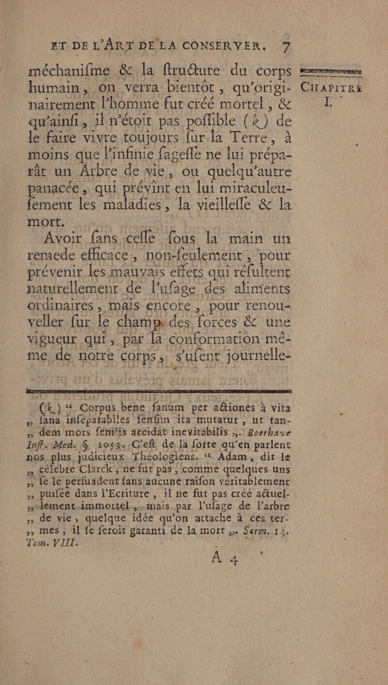 méchanifme &amp; la ftruéture du corps humain, on verra bientôt, qu’oriei- nairement l’homme fut créé mortel , &amp; qu’ainfi, 1} n'étoit pas pofible (4) de le faire vivre toujours fur.la Terre, à moins que linfinie fagefle ne lui prépa- rât un Arbre de vie, ou quelqu’autre panacée , qui prévint en lui miraculeu- {ement les maladies, la vieillefle &amp; la mort, Avoir fans cefle fous la main un remede efficace, non-feulement , pour prévenir les mauvais effets qui réfulrenc naturellemenr de lufage des alinients ordinaires, mais encore, pour renou- veller fur le champs des forces &amp;' une vigueur qui, par la conformation mé- me, dé notre corps, s’ufent journelle- (k.) ‘“ Corpus bene fanum per aétiones à vita » ana iñféparabiles fénffin ita mutatur , ut tan- » dem mors fénilis accidat inevitabilis ;. Boerbave Inff: Med. $. x058..C'eft, de, la fotte qu’en parlent nos plus judicieux Théologiens. ‘. Adam, dit le » célébre Clarck , ne fut pas, comme quelques-uns » fe le perfuadent fans'aucune raifon véritablement :, puifée dans l’Ecriture , il ne fut pas créé aûtuel- 5-ement.-immortel.,.mais par l’ufage de l'arbre » de vie, quelque idée qu’on attache à ces ter- >, mes, il fe feroit garanti de la mort ,» Sers, 12. Tom, VIII. k ch À 4 BR RENNES CHAPITRE ,
