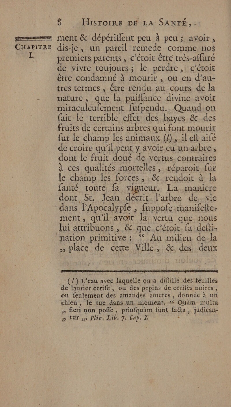 premiers parents, c’étoit être très-afluré de vivre toujours ; ; le perdre , c’étoit être condamné à à mourir, Ou en d’au- tres termes, être rendu au cours de la nature, que la puiflance divine avoit miraculeufement fufpendu.. Quand on fait le terrible effet des bayes &amp; des fruits de certains arbres qui font mourir fur le champ les animaux (J).,.il eft aifé de croire qu’ilpeut y avoir eu un arbre, dont le fruit doué de vertus contraires à ces qualités mortelles, réparoit fux le champ les forces, ,&amp; rendoir à la fanté toute fa vigueur. La maniere dont St. Jean décrit l'arbre de, vie dans FApocalypfe ,; fuppofe manifefte. ment, qu'il avoit la vertu que nous lui attribuons , &amp; que c'étoit. fa defti. >» place de cette Ville , &amp; des, deux / (1) L'eau avec laquelle ona diftillé des feuilles de laurier cerife , ou des pepins de cerifes noires, ou feulement des amandes ameres , donnée à un chien , le tue dans un moment. ‘ Quim multa > fieri non pole, priufquèm funt faéta, judican- w turn Plir. Tab 7. Cap. *