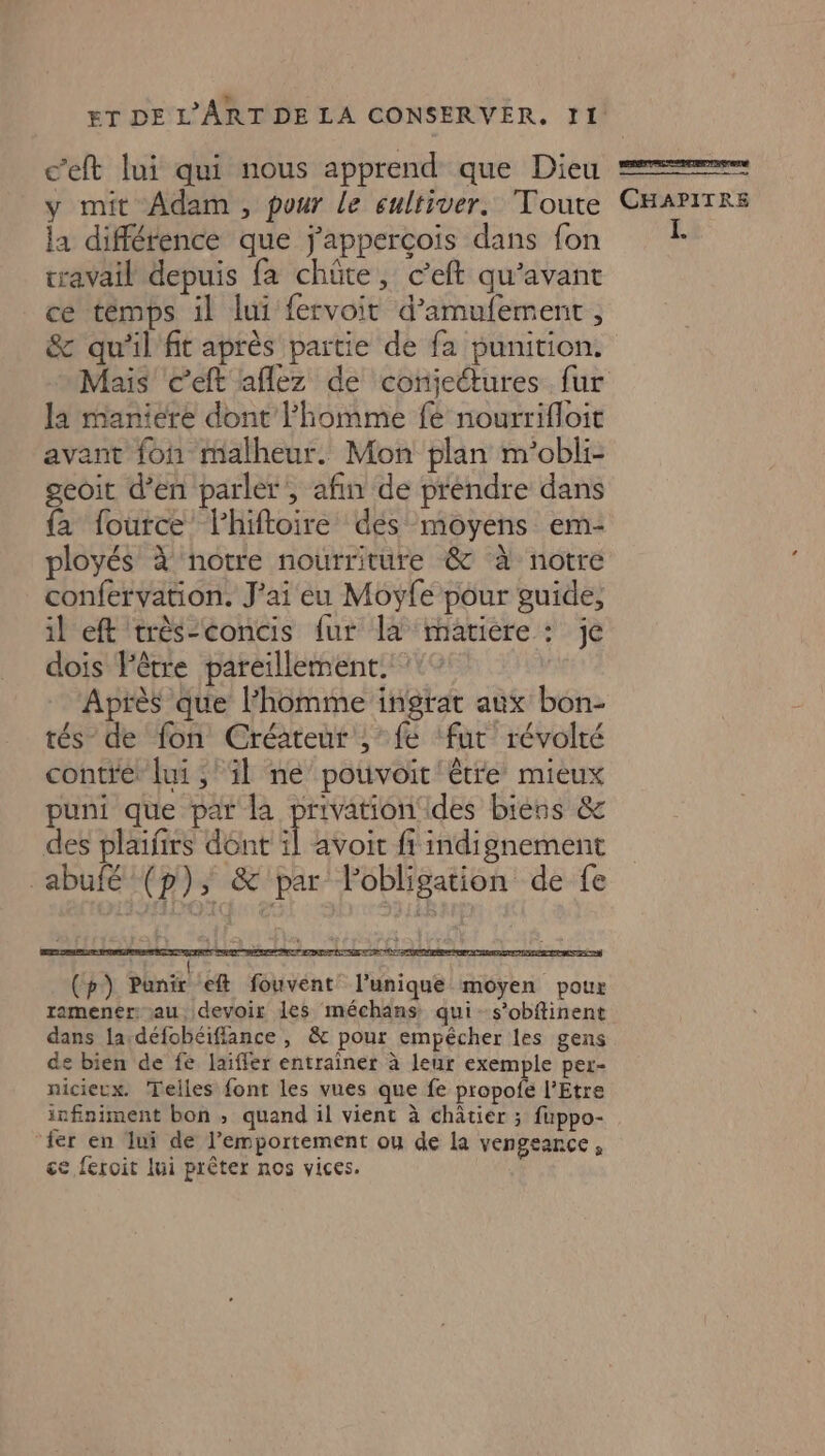 c’eft lui qui nous apprend que Dieu y mit Adam, pour le sultiver. Toute la différence que j'appercois dans fon travail depuis fa chüte, c’'eft qu'avant ce témps il lui fervoit d’amufement, &amp; qu'il'fit après partie de fa punition: Mais c’eft aflez de conjectures fur la maniere dont lhomme fe nourrifloie avant fon malheur. Mon plan m’obli- geoit d’en parler , afin de prendre dans {a fource lhiftoire dés moyens em- ployés à notre nourriture &amp; à notre confervation. J'ai eu Moyfe pour guide, il eft très-concis fur là matiere : je dois l'être pareillement. :° Après que l’homme ingrat aux bon- tés de fon Créateur ,’ fe ‘fut révolté contre: lui ;' il ne pouvoit être mieux puni que par la privation ides biens &amp; des plaifirs dont ï avoit fi indignement abufé (p), &amp; par l'obligation de fe PA € AR Le LR COR Le À 7E nf CUT EM EEE rm tes AA dei MON Lt D de Me NY (ph) phnir. eft fouvent l'unique moyen pour ramener: j—au devoir les méchans: qui - s’obftinent dans la-défobéiflance , &amp; pour empêcher les gens de bien de fe laiffer entrainer à leur exemple per- nicierx. Telles font les vues que fe propofe l’Etre infiniment bon ; quand il vient à châtier ; fuppo- fer en lui de l’emportement ou de la vengeance, ce fercit lui prêter nos vices. Lu ne es pc © à CHAPITRE