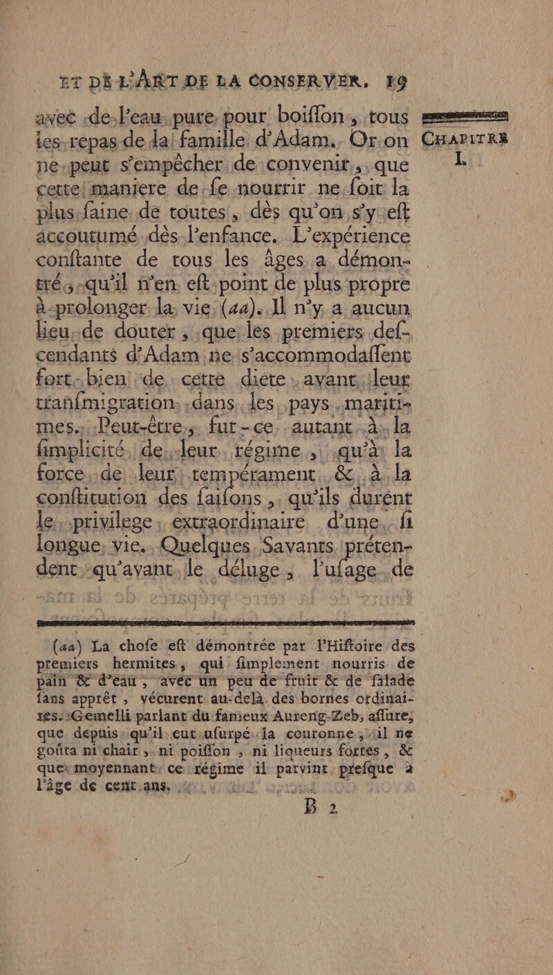 avec -de:l'eau..pure pour boiflon., tous les repas de da! famille d'Adam. Or.on ne-peut s'empêcher de convenir, que cettelmaniere de.fe nourrir ne:foit la plus.faine. de toutes, dès qu'on.s'y:eft accoutumé .dès-l’enfance. L'expérience conftante de tous les âges a démon- trés -qu'il n’en. eft:point de plus propre à-prolonger la, vie, (44)..11 n’y a aucun lieu,de douter , que les premiers def. cendants d’Adam ñe s’accommodafent fort-bien! de: cetré diéte . ayant :leug tañfmigration. dans. les pays .mariti- mes...Peur-être,s fur-ce, autant ..à.: la fimplicité. de,.leur régime, qu'à la force. de, leut, tempérament. ,& à la conftitution des faifons ,, qu’ils durent le, .privilege. extraordinaire d’une. fi longue, vie. Quelques. Savants préten- dent.-qu’avant.le déluge, l’ufage. de CHAPITRÉ NE premiers hermites, qui fimplement nourris de pain &' d’eau, avec un peu de fruir & de fatade fans apprêt , vécurent au-delà des bornes ofdinai- xes-2Gemelli parlant du fameux Aureng-Zeb, aflure, que depuis: qu'il eut-ufurpé la couronne , il ne goûta ni chair ,. ni poiffon ; ni liqueurs fortes, & ques moyennant: ce régime il patvinr prefque à l'âgecde :cetiana ii rl ou LOU À B 2