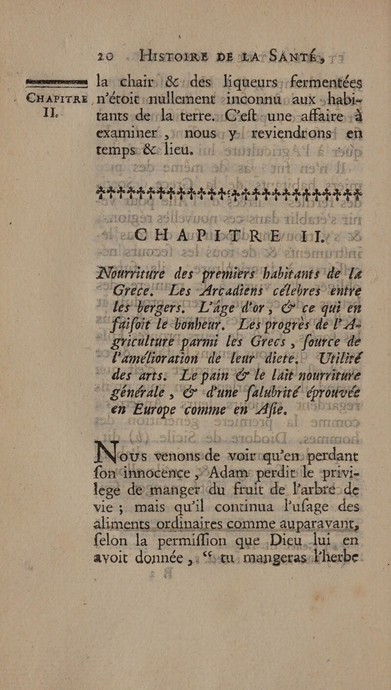IL 20 . Hisroëmes DE LA: SANTÉ, : > la chair &amp;:des liqueurs, fermentées tants dela terre... C’eft une affaire. à examiner , :: NOUS ; y: reviendrons: en FRE ëc lieu. | [és SE “CHAPITRE so T AGthibé des PAT nr de le Grece. Les Arcadiens” célebres ‘entre les vergers. L'âge d'or, ce qui en faifoit Le bonheur. Les progres de l A- griculrure parmi les Grecs, fource de l'amélioration ‘de’ leur ‘dicte. Utiliré des arts: Lepain Ô le lait nourrirure générale, © dune falubrité dprouvée ‘en Europe ‘Comme en «JATRe Le a sa Nov OUS venons. ras voir: qu? en pesant fontinnocence Adam: perdit le ‘privi- lege demanger du fruit de l’arbré de vie; mais qu'il continua Pufage des aliments ordinaires comme auparavant, felon la permiflion que Dieu lui en avoit donnée ,: St. mangeras: l'herbe: