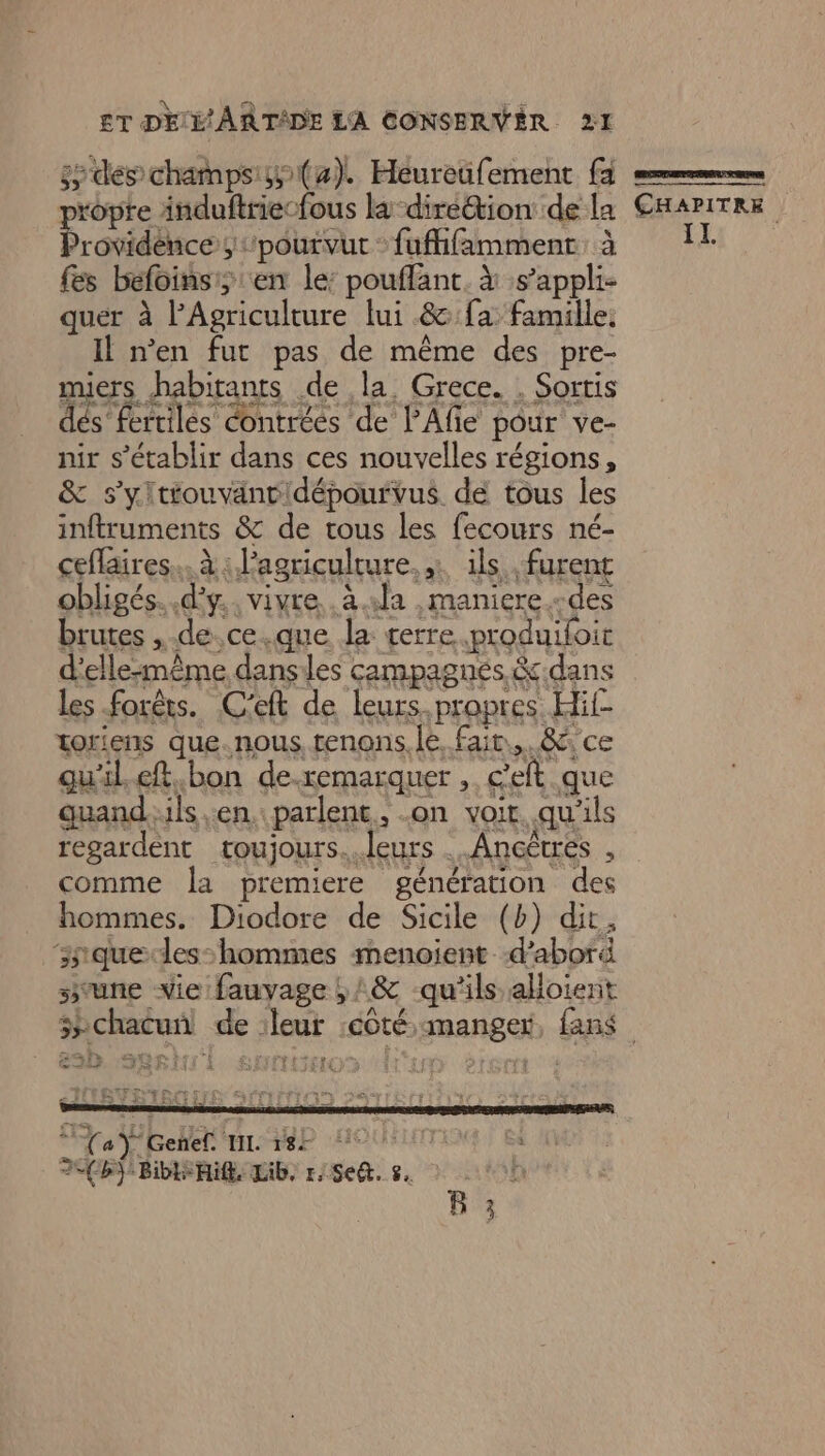 ss des champs (4). Héureüfement fa ropte induftriecfous la-diréétion de la Providéice ;pourvut : fuffifamment. à fes befoinsi;:en le: pouffant. à s’appli- quer à l'Agriculture lui &amp;:fa: famille. Il n’en fut pas de même des pre- miers habitants de la. Grece. . Sorris dés fertiles contrées de lAfe pour ve- nir s'établir dans ces nouvelles régions, &amp; s’yltiouvantidépourvus de tous les inftruments &amp; de tous les fecours né- ceflaires... à : l'agriculture, ils furent obligés. d'y. vivre .à1la ,maniere.-des brutes ,.de.ce.que la terre .produifoit d’elle:même danses campagnes &amp;:dans les forêts. C'eft de leurs propres Hif- toriens que.nous, renons. le. fair... 8 ce qu'il eft.bon de.xemarquer , éeft que quanduls en. parlent, .on voir. qu'ils regardent toujours..leurs ..Ancêtres , comme la premiere génération des hommes. Diodore de Sicile (b) dit, snquedles-hommes menoient d’abord svune vie fauyage ,;:&amp; qu'ils alloient SN ie ru E J 4 ÉÉER ES ] Le De M'ASCITEN MOTTE TIIIS er r Fa a Ÿ Genef IL Dep HOUSLEN HS BIS RE LAB, rSe@. s. à 0h B 3 CHAPITRE IL.
