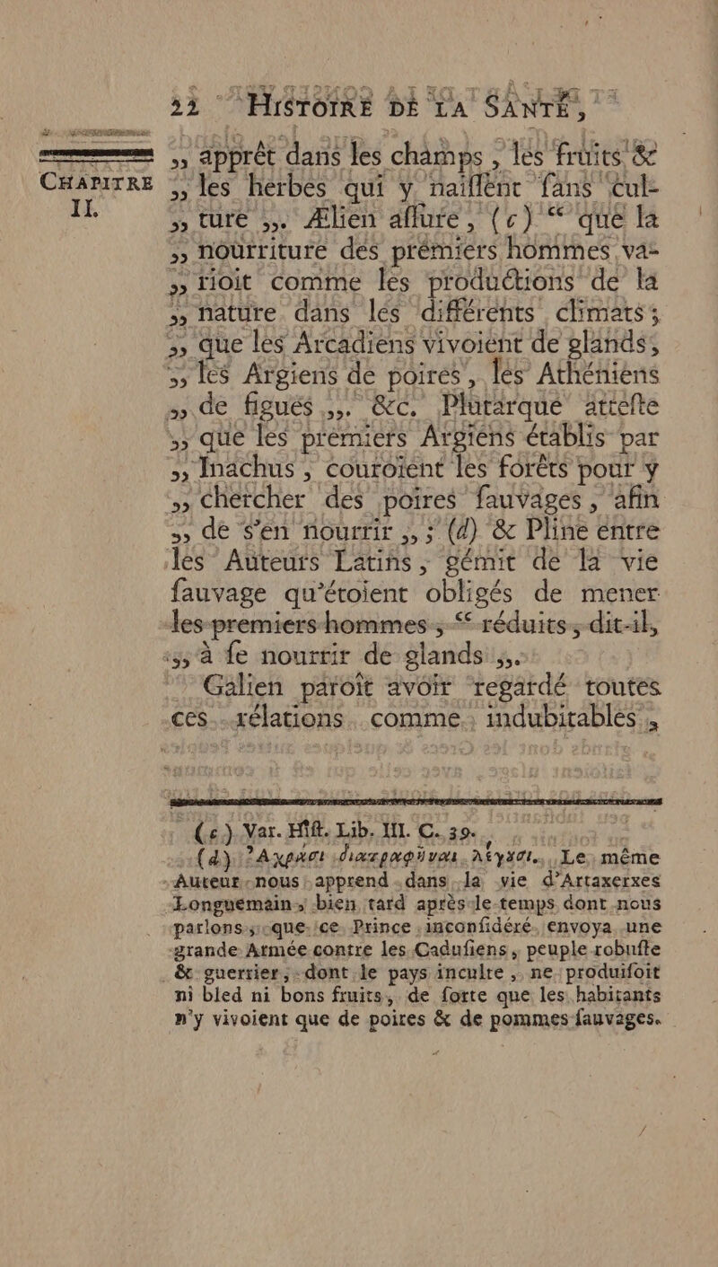 = ,, apprét dans les champs , Les fruits &amp; ni << » les hérbés qui ÿ naïllént fans Cul- Galien paroït avoir regardé toutes ces... xélations. comme; indubitables', (e.) Var. HR. Lib. NL. C. 39. do te OU (4) ?Axpat diarpagivas Atys0t.., Le, même Auteur nous apprend dans la vie d’Artaxerxes -Longuemain; bien tard après-le temps dont nous parlons suque-/ce. Prince .inconfidéré. envoya. .une grande Armée contre les Cadufiens ; peuple robufte . &amp; guerrier, -dont le pays incuire ,. ne. produifoit ni bled ni bons fruits, de forte que les habitants n'y vivoient que de poires &amp; de pommes fauvages.