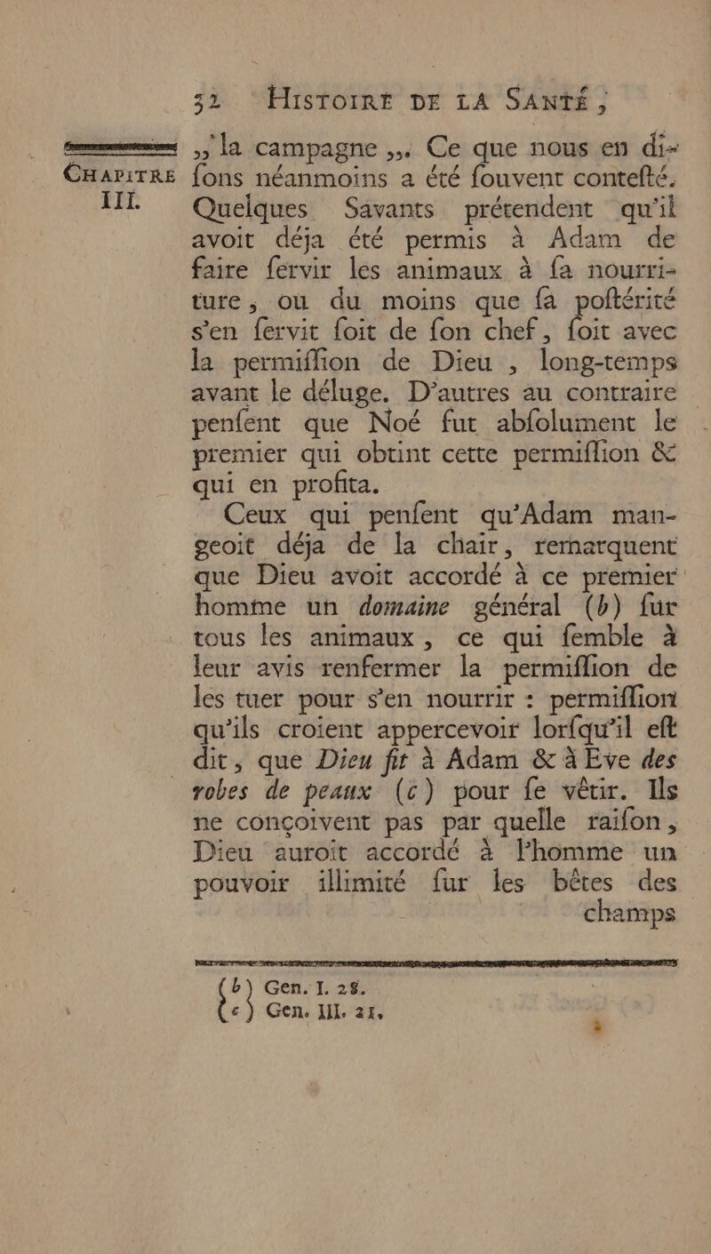 45 32 HisTOIRt DE LA SANTÉ, »» la campagne ,. Ce que nous en di- Quelques Savants prétendent qu'il avoit déja été permis à Adam de faire fervir les animaux à fa nourri- ture; où du moins que fa poftérité s’en fervit foit de fon chef, foit avec la permiffion de Dieu , long-temps avant le déluge. D’autres au contraire penfent que Noé fut abfolument le premier qui obunt cette permiflion &amp; qui en profita. Ceux qui penfent qu’Adam man- geoit déja de la chair, rernarquent que Dieu avoit accordé à ce premier homme un domaine général (b) fur tous les animaux , ce qui femble à leur avis renfermer la permiflion de les tuer pour s’en nourrir : permiflion qu’ils croient appercevoir lorfqu’il eft dit, que Dieu fir à Adam &amp; à Eve des robes de peaux (c) pour fe vêrir. Ils ne conçoivent pas par quelle raifon, pouvoir illimité fur les bêtes des champs  Gen. TI: 25 € } Gen, Jil. 24,