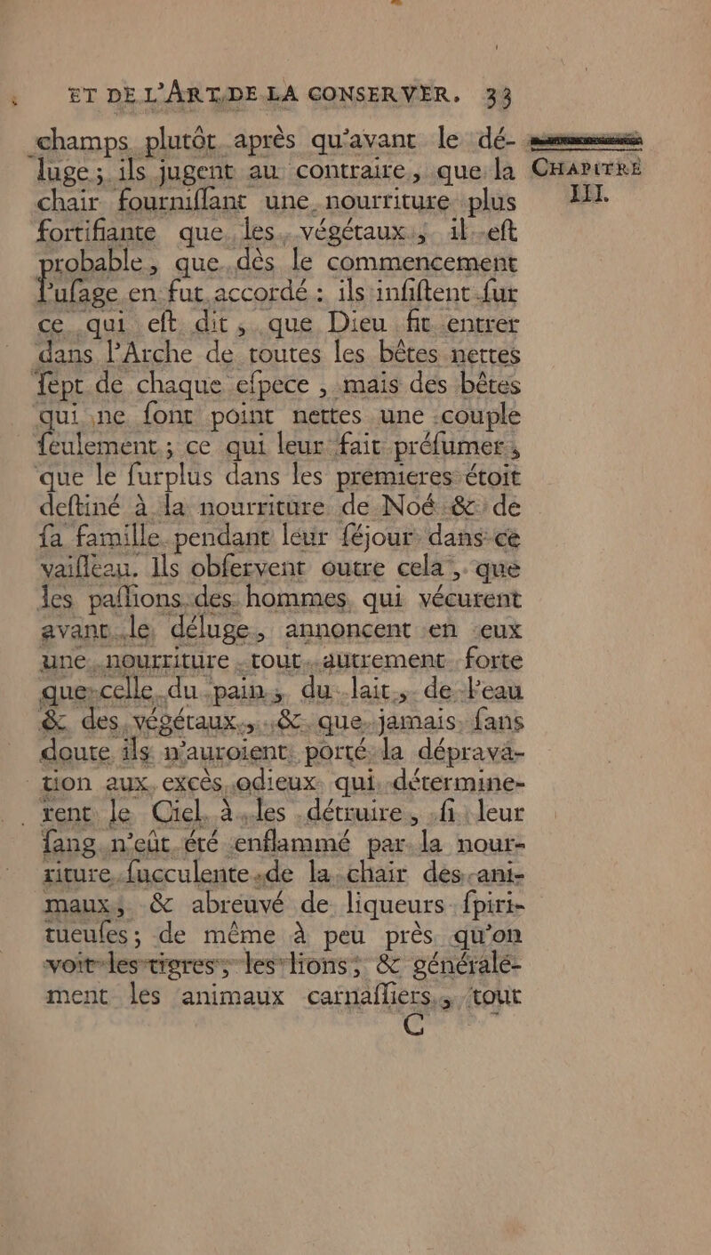 champs plutôt après qu'avant le dé- ss luge; ils jugent au contraire, que la CHarirre chair fourniflant une nourriture plus 4H: fortifiante que. les. végétaux, il-eft FAR fang.n’eût.éré enflammé par. la nour- riture.fucculentesde la.chair dés-ani- maux, &amp; abreuvé de liqueurs. fpiri- tueules ; de même à peu près qu'on voit-les-tieres; lesrlions; &amp; généralé- ment les animaux carnafliers,, tout