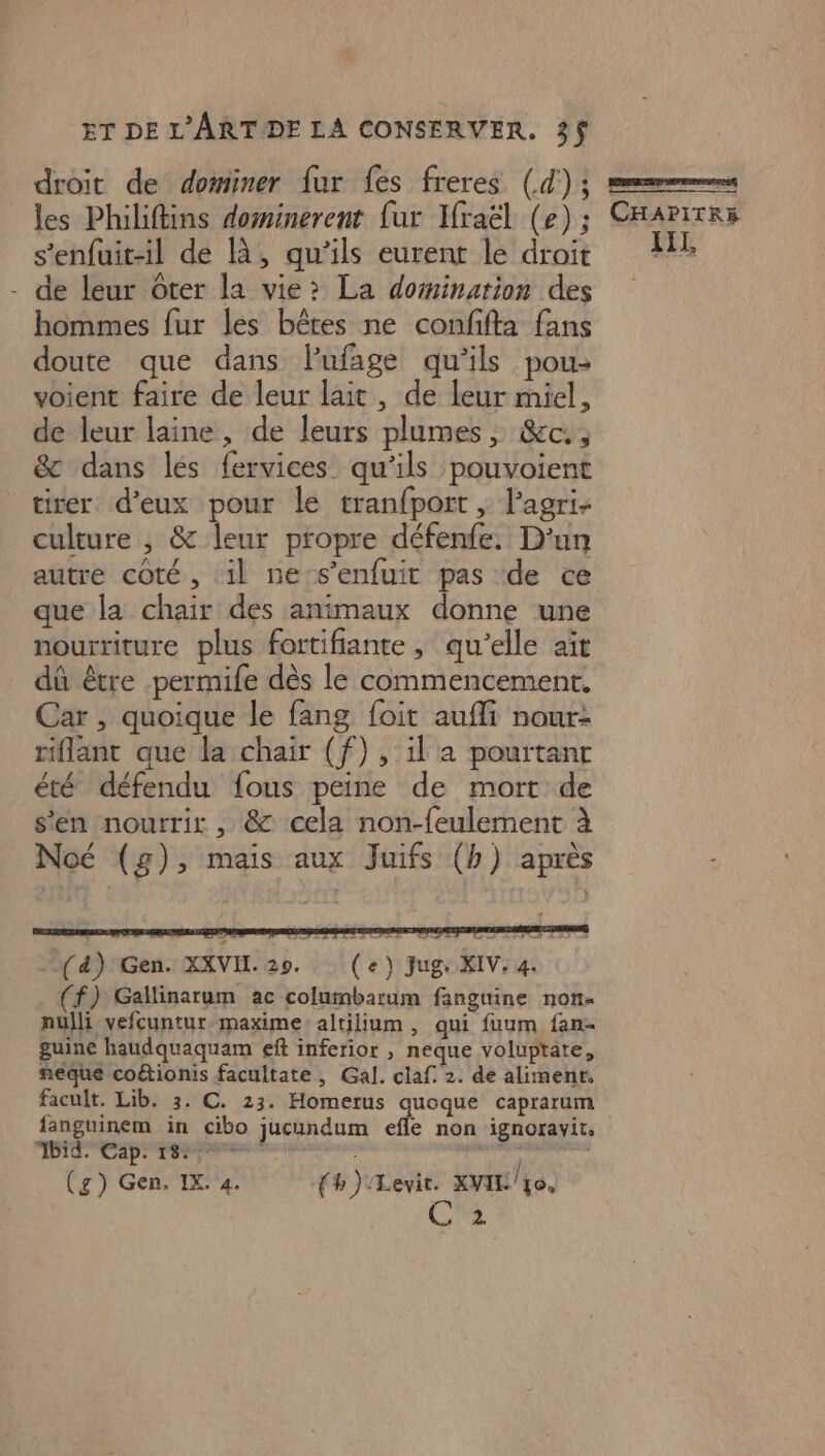 droit de dominer fur fes freres (d') 3 sement les Philiftins dominerent fur Ifraël (6); CHAPITRE s’enfuit-il de là, qu'ils eurent le droit AIT, - de leur Oter la vie? La domination des hommes fur les bêtes ne confifta fans doute que dans lufage qu'ils pou: voient faire de leur lait, de leur miel, de leur laine, de leurs plumes, &amp;c., &amp; dans lés fervices qu'ils pouvoient tirer d'eux pour le tranfport, Pagri- culture ; &amp; leur propre défenfe. D'un autre coté, il ne-s’enfuit pas de ce que la chair des animaux donne une nourriture plus fortifiante, qu'elle aïît dû être -permife dès le commencement. Car , quoique le fang foit aufli nour: riflant que la chair (f) , il a pourtant été défendu fous peine de mort de s’en nourrir , &amp; cela non-feulement à Noé (g), mais aux Juifs (b) après (4) Gen. XXVIL. 29. (e) Jug: XIV. 4. ( f) Gallinarum ac columbarum fanguine non- nulli vefcuntur-maxime: altilium, qui fuum fan- guine haudquaquam eff inferior , neque voluptate, neque coétionis facultate, Gal. claf 2. de aliment, facult, Lib. 3. C. 23. Homerus quoque caprarum languinem in cibo jucundum efle non ignoravit, ET CID pen en RE 2 AE (g) Gen, IX. 4. (h ) Levit. XVIL/Lo, 2