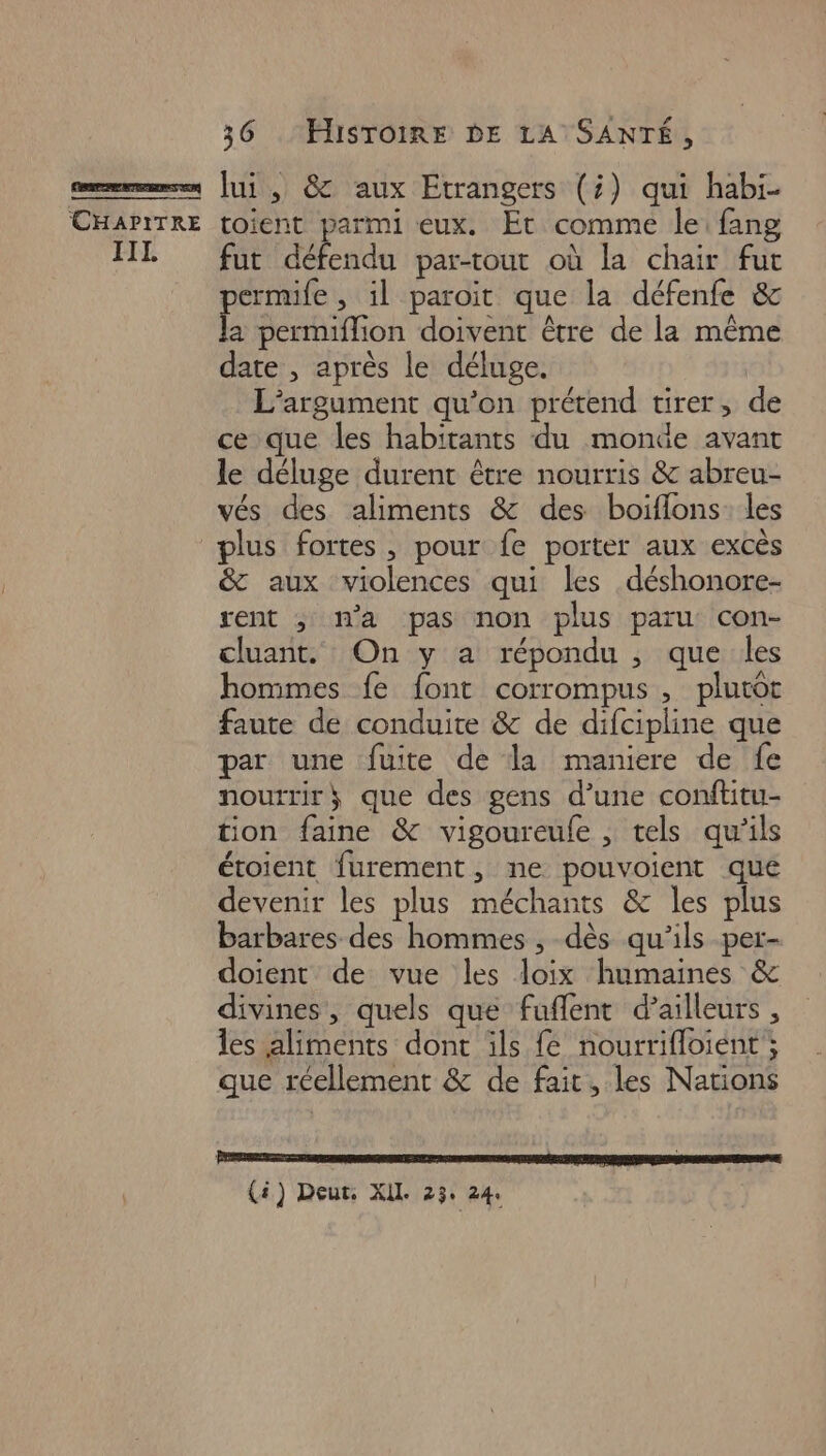 D caes dure sr se | CHAPITRE IIL 36 . HISTOIRE DE LA SANTÉ, lui , &amp; aux Etrangers (;) qui habi- toient parmi eux. Et comme le fang fut défendu par-tout où la chair fut ermife , il paroit que la défenfe &amp; 5 permiflion doivent être de la même date , après le déluge. L’argument qu’on prétend tirer, de ce que les habitants du monde avant le déluge durent être nourris &amp; abreu- vés des aliments &amp; des boiflons: les &amp; aux violences qui les déshonore- rent ; na pas non plus paru con- cluant. On y a répondu , que les hommes fe font corrompus, plutot faute de conduite &amp; de difcipline que par une fuite de la maniere de fe nourrir} que des gens d’une conftitu- tion faine &amp; vigoureule , tels qu’ils étoient furement, ne pouvoient qué devenir les plus méchants &amp; les plus barbares des hommes , dès qu'ils per- doient de vue les loix humaines &amp; divines, quels que fuflent d’ailleurs , les aliments dont ils fé nourrifloient ; que réellement &amp; de fait, les Nations (ä) Deut, XL 23: 24