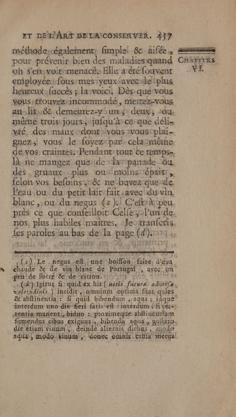n méthodercégaleinent, fimplel 8c aifée. pour prévenir bien des maladiesiquand oh Senyvoitimenacé: Elle aréré fouvent employée: fousrmes:yeux‘avecile plus heureux: fuccès ; la-voici. Dès: que vous vous :tiouvezrincommodé, mettez-vous aus lit 86 demeurez-y>unmy deux, sou même trois: jours jufqu'à cé: que délis vié. des: maux.-dont vous 1voustplai gnez;) vous le foyezr par: celamème. dévos craintes: Pendant rout ce remps ne mangez que:ide > lar-panade -6u. dés , gruaux. plus oui/moins tépaisr felon-vos. befoins:18 ne-buvez:que de. Véau ou du petit:lait:fait avec du vin. blanc ,;ou du: neaus (e }1 C'eftrà peu. nos, plus habiles maîtres. Je: tranferis. (LoTTTÉ walerudinis \ incidit ,,omnium joptima fünt, quies interdum uno die fieri fatis eft : intérdum ; frere: sentiamanenti;biduo :-proximeque abitinétitiam . « sl N . 1 “ s À fumendus cibus exiguus!,, bibenda aqua, RaeEA o die etiam vinum ;., deinde alternis dichus, mo \ 64) Le . negus ,eft.; une! boiflon. faire, d’eau L'ej CHAPITRE LME,