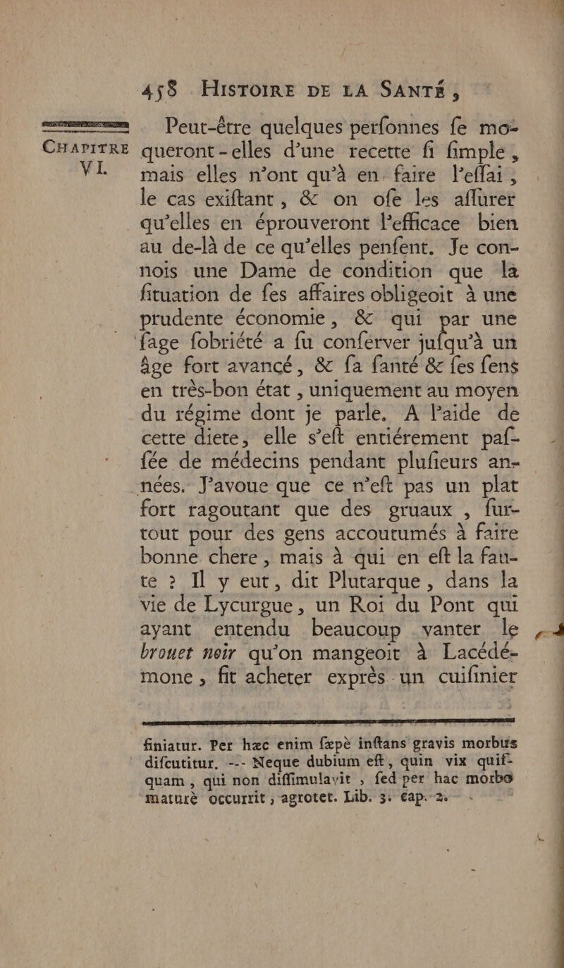 PRESENT CHAPITRE VI 458 HISTOIRE DE LA SANTÉ, Peut-être quelques perfonnes fe mo: queront-elles d’une recette fi fimple , mais elles n’ont qu’à en faire lefflai, le cas exiftant, & on ofe les aflurer qu’elles en éprouveront Pefficace bien au de-là de ce qu’elles penfent. Je con- nois une Dame de condition que la fituation de fes affaires obligeoit à une prudente économie, & qui par une âge fort avancé, & fa fanté & fes fens en très-bon état , uniquement au moyen du régime dont je parle. A lPaide de cette diete, elle s’eft entiérement paf- fée de médecins pendant plufeurs an- fort ragoutant que des gruaux , fur- tout pour des gens accoutumés à faire bonne chere , mais à qui en eft la fau- te ? Il y eut, dit Plutarque, dans la vie de Lycurgue, un Roi du Pont qui ayant entendu beaucoup . vanter le brouet noir qu'on mangeoïit à Lacédé- mone , fit acheter exprès un cuifinier finiatur. Per hæc enim fæpè inftans gravis morbus quam , qui non diffimulavit , fed per hac morbo