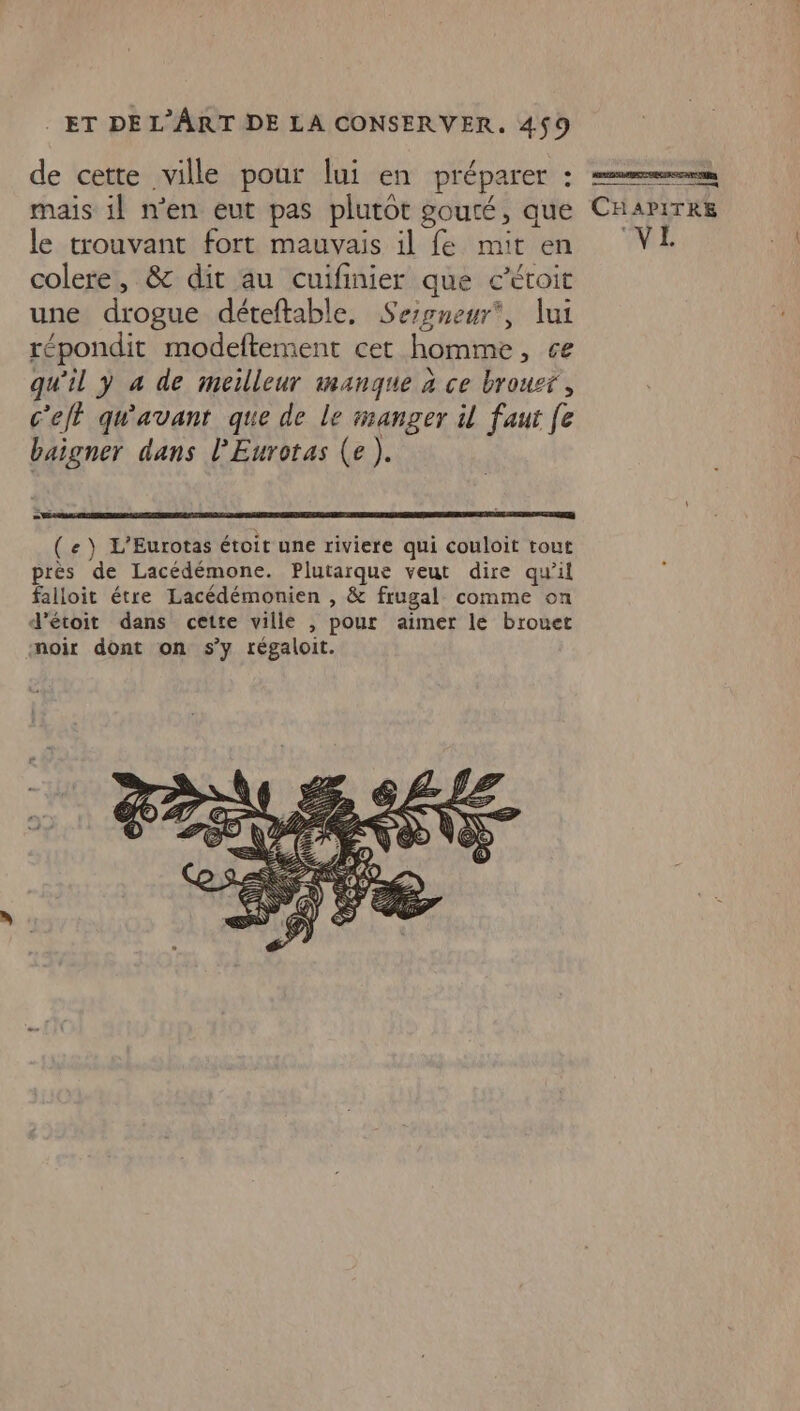 de cette ville pour lui en pré parer : mais il n’en eut pas plutôt gouté, que le trouvant fort mauvais il fe mit en colere, &amp; dit au cuifinier que c’éroit une drogue déteftable, Sessneur*, lui répondit modeftement cet homme , ce qu'il y à de meilleur manque à ce brousr, c'eft qu'avant que de le manger il faut fe baigner dans l’Eurotas (e ). ( e ) L'Eurotas étoit une riviere qui couloit tout près de Lacédémone. Plutarque veut dire qu’il falloit étre Lacédémonien , &amp; frugal comme on d’étoit dans cette ville , pour aimer le brouet noir dont on s’y régaloit. RAS LIPET AECER EAN UNE pos sens CHAPITRE VE
