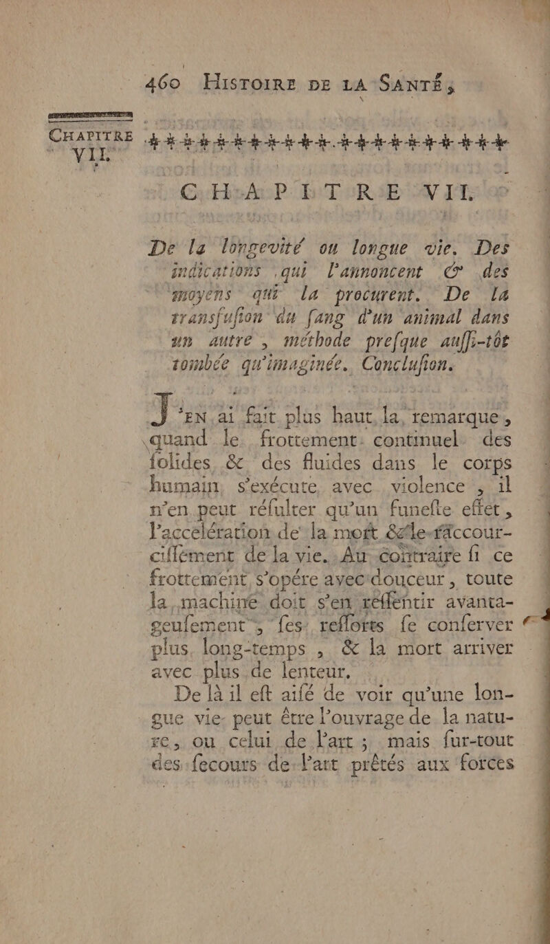 CHAP ITRE A A CHA P D TURIE CN IE De la longevité ou longue vie. Des indications qui l’annoncent © des ‘moyens qui La procurent. De [4 transfufion ‘du [ang d'un animal dans un autre , méthode prefque aufl-t0r tombée qu'imaginée. Conclufion. J “EN ai fait plus haut, la, remarque, «quand le frottement: continuel. des folides &amp; des fluides dans le corps humain, s'exécute avec violence , il n’en peut réfulter qu’un funefte effet, l'accélération de’ la mort 8afleffccour- ciflément de la vie. Au coftraire fi ce frottement s’opére ayec'douceur , toute la, machine doit s'en réflentir avanta- geufement”, ‘fes: reflorts fe conferver plus, long-temps , &amp; [a mort arriver avec plus .de lenteur, De là il eft aifé de voir qu’une lon- gue vie- peut être l'ouvrage de la natu- des :fecours de:l’art prêtés aux forces