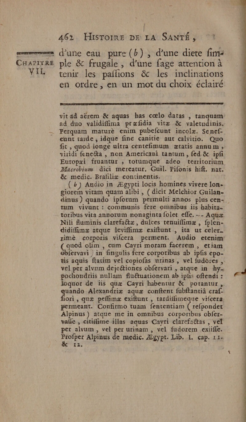 CHAPITRE VIL ple & frugale , d’une fage attention à tenir les pailions & les inclinations en ordre, en un mot du choix éclairé vit ad aërem & aquas has cœlo daras | tanquam ad duo validiffima præfidia vitæ & valetudinis. Perquam maturè enim pubefcunt incolæ. Senef- cunt tarde , idque fine canitie aut calvitio. Quo fit , quod longe ultra centefimum ætatis annum, viridi feneéta , non Americani tantum , fed.& ipf Euxopæi fruantur , totumque adeo territorium & medic. Brafiliæ continentis. (+) Audio in Ægypti locis homines vivere lon- giorem vitam quam alibi , ( dicit Melchior Guilan- tum vivunt : communis fere omnibus iis habita- toribus vita annorum nonaginta folet efle. --- Aqux Nili fluminis clarefaétz, dulces tenuiflimæ , fplen- didiffimz arque leviflimæ exiftunt , ita ut celer_ rimè corporis vifcera perment. Audio etenim (auod olim , cum Cayri moram facerem , etiam obiervavi ) in fingulis fere corporibus ab ipfis epo- vel per alvum dejeétiones obfervari , atque in hy- pochondriis nullam fluétuationem ab iplis oftendi : loquor de ïis quæ Cayri habentur & potantur, quando Alexandriæ aquæ conftent fubftantiä craf- fiori , quæ peflimz exiftunt , tardifimeque vifcera permeant. Confirmo tuam fententiam ( refpondet Alpinus ) atque me in omnibus corporibus obfer- vaile , citiflime illas aquas Cayri clarefaétas , vel pet alvum , vel per urinam , vel fudorem exiife. ns Alpinus de medic. Ægypt. Lib. I. cap. 11: 12° Rd RS