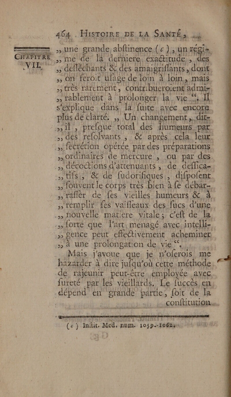 d Ÿ PF = Né grande, abftinence.( c ) , un ve » On feroit ulage de loin à loin, mais très rarement, Contribueroient admis Sage ot te s'explique dans la fuite, avec encore. plus dé clarté. ,, Un changement. dire sil, prefque toral des diumeurs par. …, dés relolvants , &amp; après. cela leur. .» fécrétion opérée pardes préparations »Oïdinaires de mercure , ou par des. , décoctions d’attenuants, de deflica= tits, &amp; de fudorifiques, difpofent. fouvent le corps très bien à fe débar-. raflér de fes vieilles humeurs &amp; à. stémplir fes vaifleaux. des fucs d’une .» nouvelle matiere virale ;, c'eft de la .» forte que l'art. menagé avec intelli- Sence peut effectivement acheminer :»» à uñe prolongation de vie“, +. Mais j'avoue que je n’oferois me hazatder à dire jufqu’où cette méthode. de, rajeunir peut-être émployée ,ayec.…. fureté par les vieillards, Le fuccès en; dépend en grande partie, foir de la | | ._ conftitution. me Edit 5 à] Et FELIX HA 4 À BTS ET È HONTERE À 6 _ ni (ec ) JInitit. Med, num. 10569-10624 ». KfeR