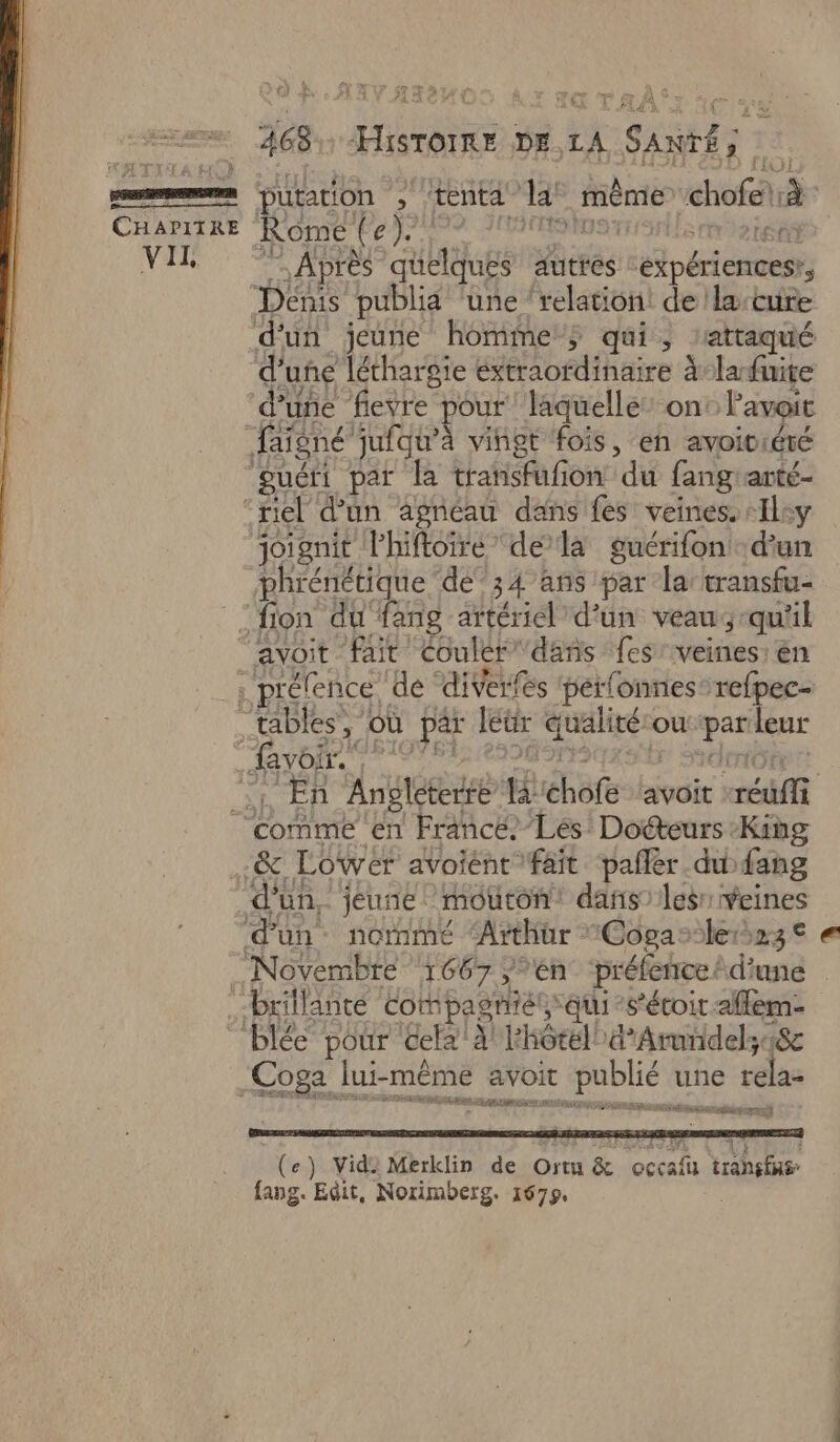 | a CHAPITRE VII 468 FE DE LA “SANRE LÉ putation , tenta” da mème chofes à Rome (e). 9 FH HNUS SA Après quelques autres expériences’, d’une fievre pour laquelle” on Pavoit Jorgnit Phiftoiré” dela guérifon d’un phrénétique dé’34 ans par la transfu- avoit fait Coulér dans fes veines: én , En Angleterre # hôte lavoir métfi Coga lui-même avoit ir publié une rela- RS ER Eire au ere ss PP Fe TEA ES 2 are RE CE) : LAN 45 è (e) Vide Merklin de Ortu & occafu trahi fang. Edit, Norimberg. 1679.