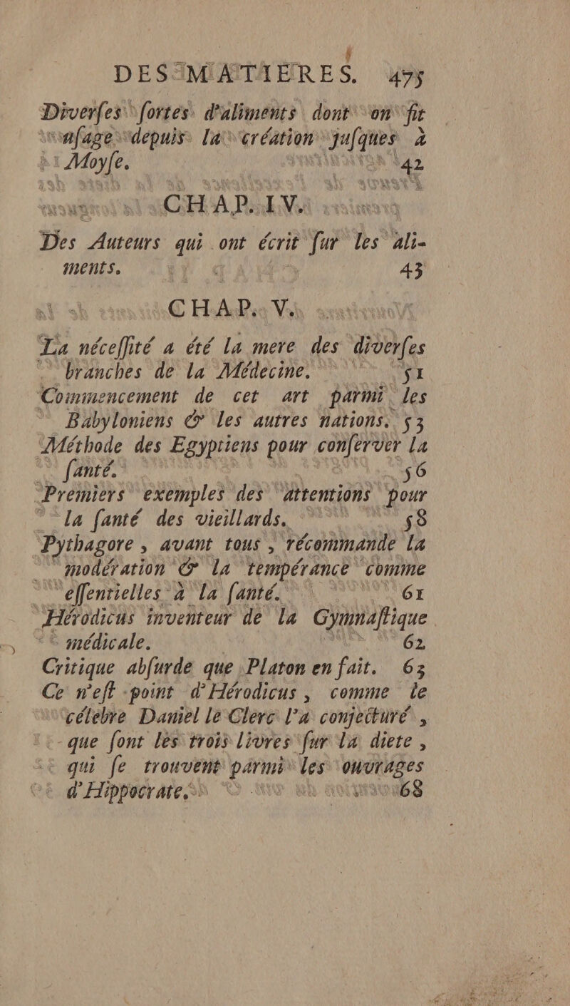 A FN TISR ; ! DESTMATAÈRES. 49 pi fé \fortes. d'aliments dont ‘on fr vafage “depuis, lacréation CE on à AR 42 Des Auteurs ab ont écrit Va les ali- ments. “Ui 43 CHAP. Vs La nécefité a été la mere des diver(es … branches de la Médecine.  ÿx Commencement de cet art parmi. les Babyloniens © les autres nations. $3 Méthode des Egypriens pour conferver La fanté. 56 Premiers exemples des ‘attentions pour ” La fanté des vieillards. 58 Pythagore > AVANT TOUS , récommande La modération le La tempérance ‘comme d'effénrielles à La fanté. 6x Hérodicus inventeur de La Gynmalfique médicale. 62. Critique abfurde que Platon en fait. 63 Ce n'eff -point d'Hérodicus, comme le célebre Daniel le Clerc l’a conjeitüré, que font lès trois livres ‘fur la diete , + qui [e trouvent parmi a oHvrAges d'Hippacrate ss © Ki à nomous