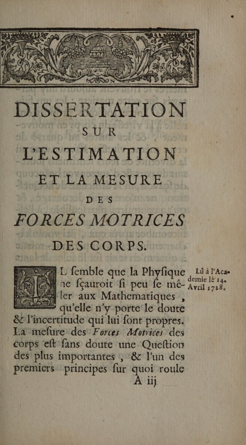 DISSERTATION PISE ER | LESTIMATION ET LA MESURE. DES FORCES MOTRICES -DES CORPS. 27] L femble que la Phyfique . 1û à l'Aca | à ( it fi A . demnie [14 4 ler aux Mathematiques , | * qu'elle n’y porte le doute &amp; l'incertitude qui lui font propres. La mefure des Forces Motrices des Corps ft fans doute une. Queftion des plus importantes , ‘&amp; l’un des premiers principes fur quoi roule À iij