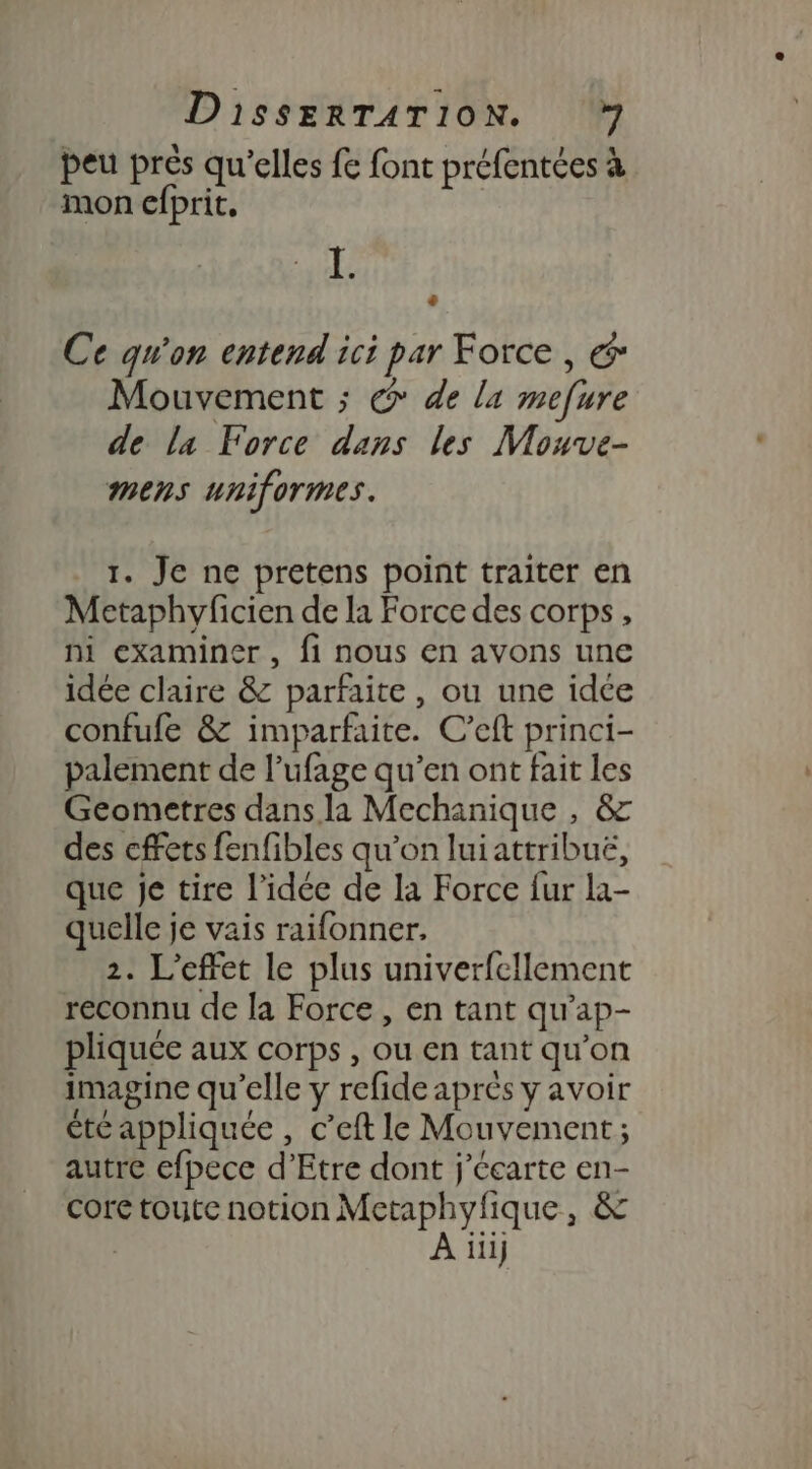 peu près qu’elles fe font préfentées à mon efprit, I. Es Ce qu'on entend ici par Force, € Mouvement ; @ de la mefure de la Force dans les Mouve- mens uniformes. 1. Je ne pretens point traiter en Metaphyficien de la Force des corps, ni examiner, fi nous en avons une idée claire &amp; parfaite, ou une idée confufe &amp; imparfaite. C’eft princi- palement de l’ufage qu’en ont fait les Geometres dans la Mechanique , &amp; des cfets fenfibles qu’on luiattribuë, que je tire l’idée de la Force fur la- quelle je vais raifonner, 2. L'effet le plus univerfcllement reconnu de la Force , en tant qu’ap- pliquée aux corps , ou en tant qu’on imagine qu’elle y refide aprés y avoir été appliquée, c’eft le Mouvement; autre efpece d’Etre dont j'écarte en- core toute notion Metaphyfique, &amp; | A ïiij