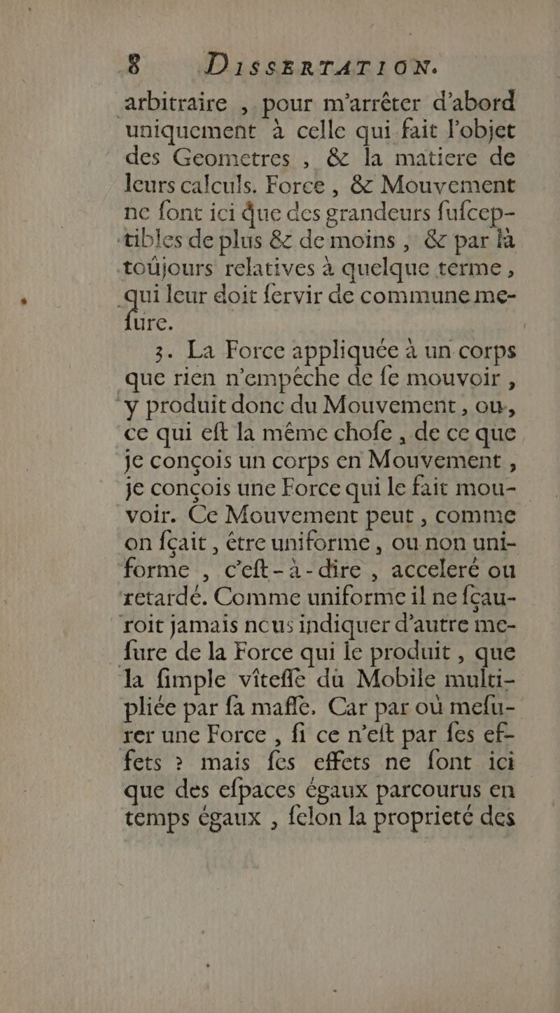 arbitraire ,. pour m'arrêter d’abord uniquement à celle qui fait l'objet des Geometres , &amp; la matiere de leurs calculs. Force, &amp; Mouvement nc font ici due des grandeurs fufcep- tibles de plus &amp; de moins , &amp; par là toüjours relatives à quelque terme, qui leur doit fervir de commune me- he | 3. La Force appliquée à un corps que rien n'empêche de fe mouvoir, “y produit donc du Mouvement , ow, ce qui eft la même chofe , de ce que je conçois un corps en Mouvement , je conçois une Force qui le fait mou- voir. Ce Mouvement peut , comme on fçait, être uniforme, ou non uni- forme , c’eft-à-dire , acceleré ou retardé. Comme uniforme il ne fçau- roit jamais nous indiquer d'autre me- fure de la Force qui le produit , que la fimple viîteñle du Mobile multi- pliée par fa maflé, Car par où melu- rer une Force , fi ce n’elt par fes ef- fets &gt; mais fes effets ne font ici que des efpaces égaux parcourus en temps égaux , felon la proprieté des