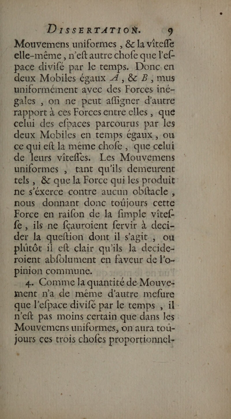 Mouvemens uniformes , &amp; la vitefle elle-même, n’eftautre chofe que l’ef- pace divifé par le temps. Donc.en deux Mobiles égaux 4, &amp; B, mus uniformément avec des Forces iné- gales , on ne peut afligner d'autre rapport à ces Forces entre elles, que celui des efoaces parcourus par les deux Mobiles en temps cgaux, ou ce qui eft la meme chofe, que celui de leurs viîtefles. Les Mouvemens uniformes , tant qu'ils demeurent tels, &amp; que la Force qui les produit ne s’éxerce contre aucun obftacle, nous donnant donc toüjours cette Force en raifon de la fimple vîtef- fe, ils ne fçauroient fervir à deci- der la queftion dont il s'agit , ou plûütôt ii eft clair qu'ils la decide- roient abfolument en faveur de l'o- pinion commune. 4. Comme la quantité de Mouve- ment n’a de même d'autre mefure que l’efpace divife par le temps , il n'eft pas moins certain que dans les Mouvemens uniformes, on aura toù- jours ces trois chofes proportionnel-