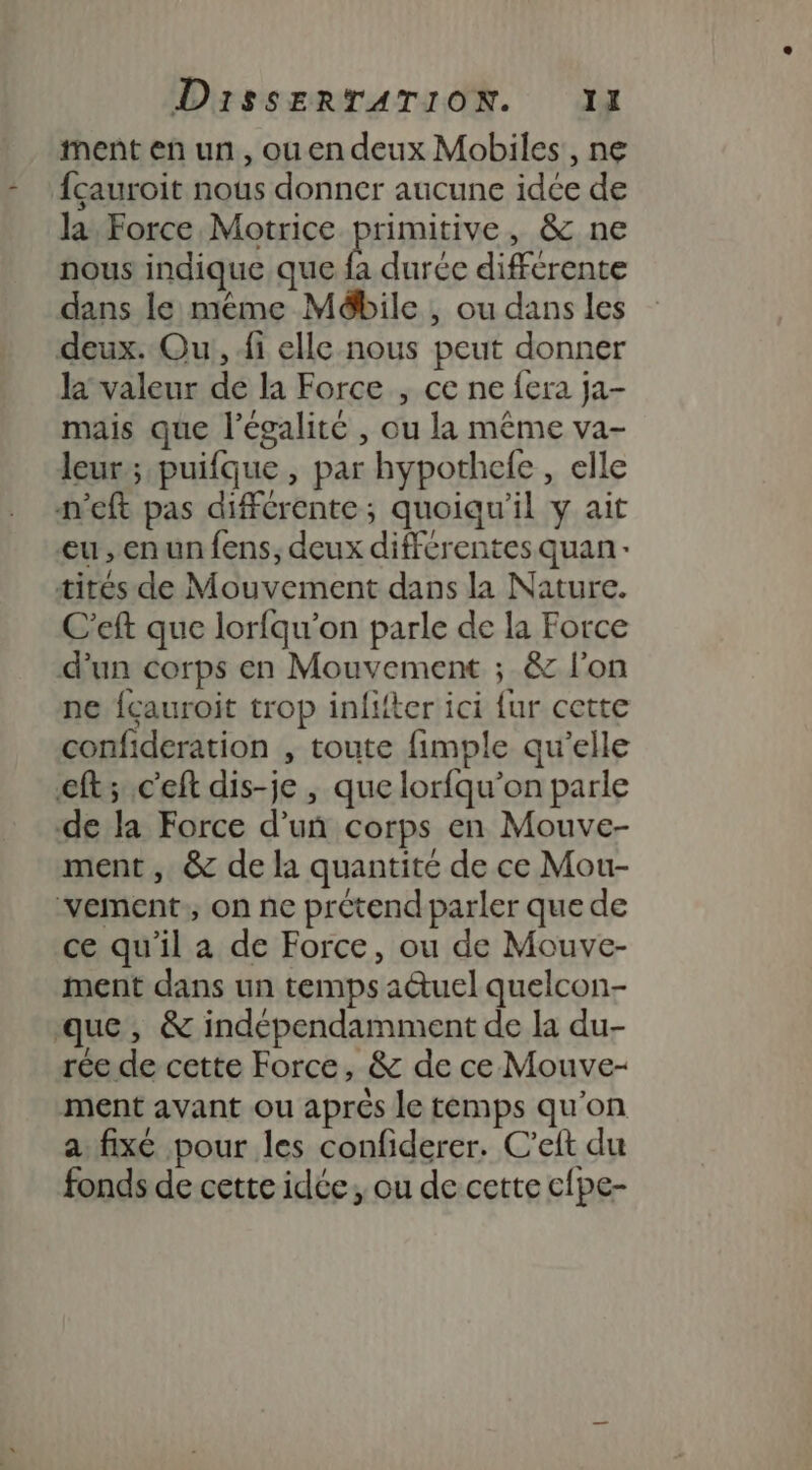 ment en un, ouen deux Mobiles, ne fçauroit nous donner aucune idée de la. Force Motrice primitive, &amp; ne nous indique que fa durée differente dans le mème Mébile , ou dans les deux. Ou, fi elle nous peut donner la valeur de la Force , ce ne fera ja- mais que l'égalité , ou la même va- leur; puifque , par hypothefe , elle n'eft pas différente; quoiqu'il y ait eu, en un fens;, deux différentes quan: tités de Mouvement dans la Nature. C'eft que lorfqu’on parle de la Force d’un corps en Mouvement ; &amp; l'on ne {çauroit trop infifter ici {ur cette confideration , toute fimple qu’elle eft; c'eft dis-je , que lorfqu’on parle de la Force d’un corps en Mouve- ment, &amp; de la quantité de ce Mou- vement, on ne prétend parler que de ce qu'il a de Force, ou de Mouve- ment dans un temps auel quelcon- que, &amp; indépendamment de la du- rée de cette Force, &amp; de ce Mouve- ment avant ou aprés le temps qu'on a fixé pour les confiderer. C’eft du fonds de cette idée, ou de cette c{pe-