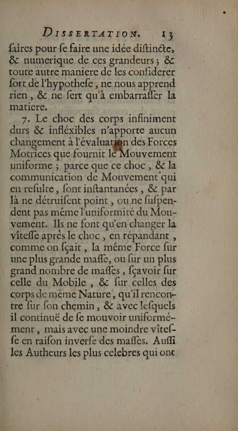 faires pour fe faire une idée diftinéte, &amp; numerique de ces grandeurs ; &amp; toute autre maniere de les confiderer {ort de l'hypothefe, ne nous apprend rien , &amp;., nc. fert qu'a embarrafler la matiere. 7. Le choc des corps infiniment durs &amp; infléxibles n'apporte aucun changement à l'évaluatn des Forces Motrices que fournit lé Mouvement uniforme ; parce que ce choc, &amp; la communication de Mouvement qui en refulte , font inftantances , &amp; par là ne détruifent point , ou ne fufpen- dent pas méme l'uniformité du Mou- vement. Ils-ne font qu’en changer la viteffe aprés le choc , en répandant , comme on {çait , la même Force fur une plus grande mafñle, ou fur un plus grand nombre de mafes , fcavoir fur celle du Mobile , &amp; fur celles des corps de même Nature, qu'ilrencon- tre fur fon chemin, &amp; avec lefquels il continuë de fe mouvoir uniformé- ment, mais avec une moindre vîtef- fe en raïfon inverfe des mafles, Aufñfi les Autheurs les plus celebres qui ont