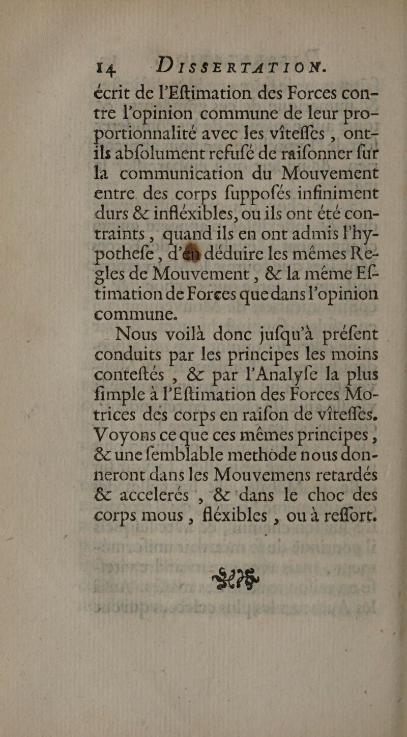 écrit de l’Eftimation des Forces con- tre l'opinion commune de leur pro- _portionnalité avec les vitefles , ont- ils ab{olument refufé de raifonner fur là communication du Mouvement entre des corps fuppofés infiniment durs &amp; infléxibles, ou ils ont été con- traints, quand ils en ont admis lhy- pothefe , d'ê déduire les mêmes Re- gles de Mouvement , &amp; la même Ef- timation de Forces que dans l’opinion commune. | Nous voilà donc jufqu'à prefent | conduits par les principes les moins conteftés | &amp; par l’Analyle la plus fimple à l’Eftimation des Forces Mo- trices des corps en raifon de vitefés. Voyons ce que ces mêmes principes , &amp;c une femblable methode nous don- neront dans les Mouvemens retardés &amp; accelerés , &amp; ‘dans le choc des corps mous , fléxibles , ou à reflort. Li