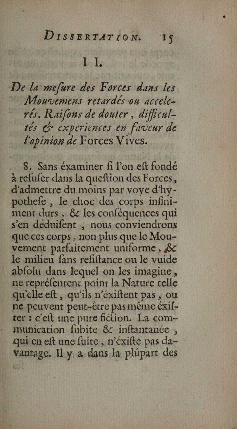 LE De la mefure des Forces dans les 0 Mouvemens retardés on accele- rés, Raifons de douter , dificul- tés € experiences en faveur de l'opinion de Foxces Vives. 8. Sans éxaminer fi l’on eft fondé à refufer dans la queftion des Forces, d'admettre du moins par voye d’hy- pothefe , le choc des corps infini- ment durs ; &amp; les conféquences qui s'en déduifent , nous conviendrons que ces corps, non plus que le Mou- vement parfaitement uniforme , 8 le milieu fans refiftance ou le vuide abfolu dans lequel on les imagine, ne repréfentent point la Nature telle qu'elle eft , qu’ils n’exiftent pas , ou ne peuvent peut-être pas même Exif- ter : c'eft une pure fiction. La com- munication fubite &amp; inftantance , quien eft une fuite , n’éxifte pas da- vantage. Il y à dans. la plüpart des