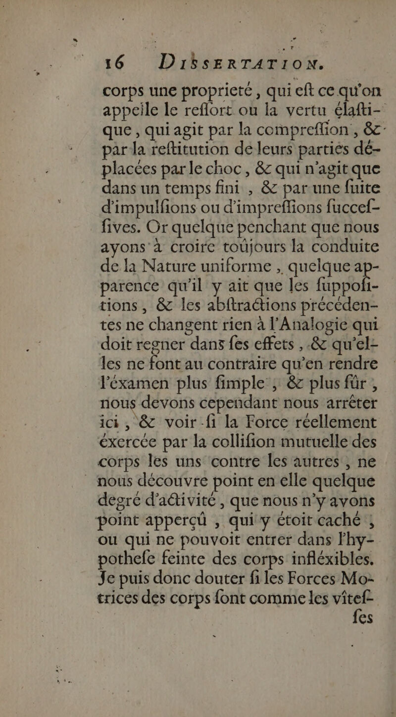 corps une propriete, qui eft ce qu’on appeile le reflort où la vertu élafti- que, qui agit par la compreflion , &amp;c- par Ja reftitution de leurs parties dé- placées par le choc, &amp; qui n'agit que dans un temps fini , &amp; par une fuite d’impulfions ou d'impreffions fuccef- fives. Or quelque penchant que nous ayons à croire toujours la conduite de la Nature uniforme , quelque ap- parence qu'il y ait que les Gotobe tions, &amp; les abftractions précéden- tes ne changent rien à l'Analogie qui doit regner dans fes effets ,.&amp; qu'’el- les ne font au contraire qu’en rendre l'éxamen plus fimple , &amp; plus für , nous devons cependant nous arrêter ici, &amp; voir-fi la Force réellement éxercée par la collifion mutuelle des corps les uns contre les autres ; ne _ nous découvre point en elle quelque degré d'adivité, que nous n’y avons point apperçû , qui y étoit caché ; ou qui ne pouvoit entrer dans lhy- pothefe feinte des corps infléxibles. Je puis donc douter files Forces Mo- trices des corps font comme les vîtef- fes