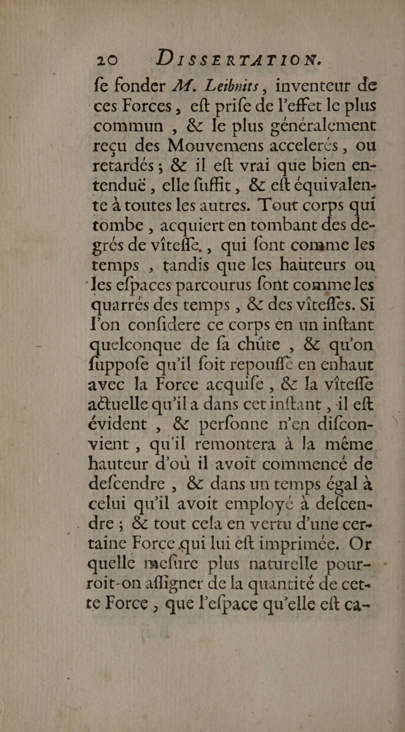 {e fonder 41. Leibnits, inventeur de ces Forces, eft prife de l’effet le plus commun , &amp; le plus généralement recu des Mouvemens accelerés, ou retardés ; &amp; il eft vrai que bien en- tenduë , elle fuffit, &amp; eft équivalen- te à toutes les autres. Tout corps qui tombe , acquiert en tombant des de- grés de vîtefle, , qui font comme les temps , tandis que les hauteurs ou ‘les efpaces parcourus font commeles quarrés des temps , &amp; des vitefles. Si l'on confidere ce corps €n un inftant quelconque de fa chüte , &amp; qu'on fuppofe qu'il foit repouflé en enhaut avec la Force acquife , &amp; la vîtefle actuelle qu'il a dans cetinftant , il eft évident , &amp; perfonne n’en difcon- vient , qu'il remontera à la même hauteur d’où il avoit commencé de defcendre , &amp; dans un temps égal à celui qu'il avoit employé à defcen- . dre; &amp; tout cela en vertu d’une cer- taine Force qui lui éft imprimée. Or quelle mefure plus naturelle pour- roit-on aligner de la quantité de cet- te Force , que l’efpace qu'elle eft ca-