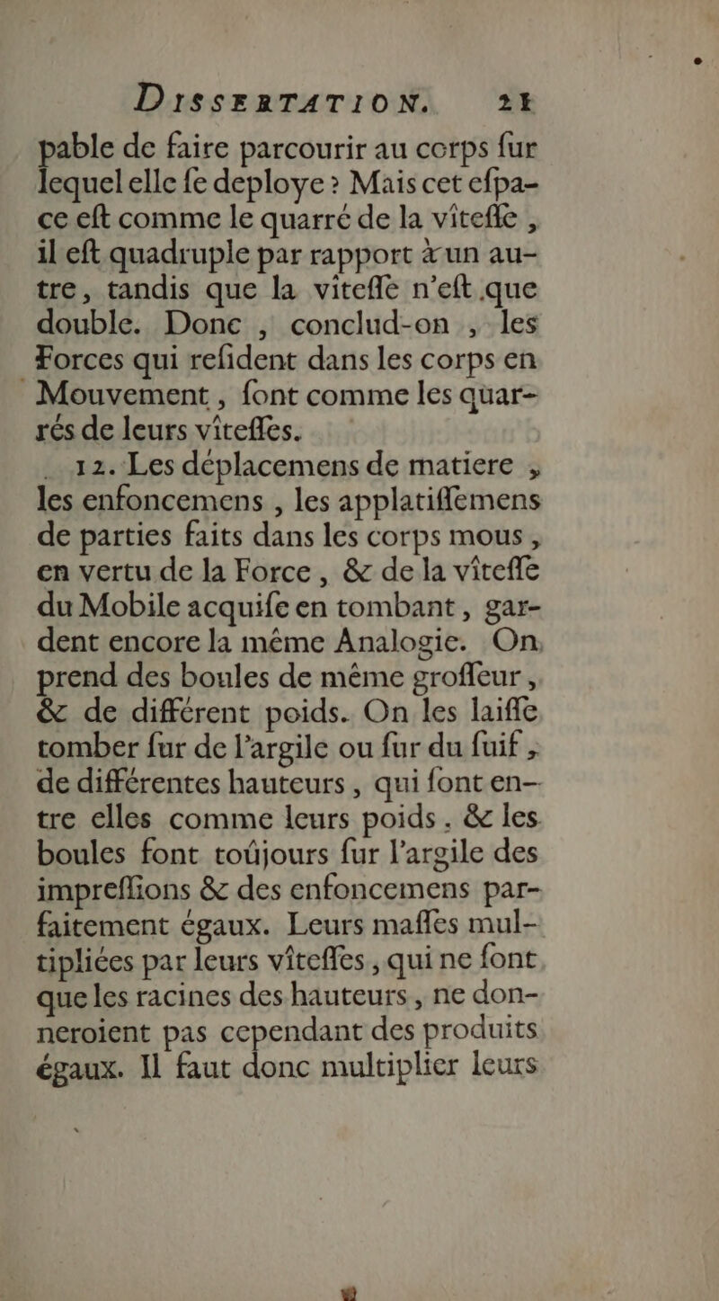 pable de faire parcourir au corps fur lequel elle fe deploye ? Mais cet efpa- ce eft comme le quarré de la vitefle , il eft quadruple par rapport &amp;un au- tre, tandis que la vitefñé n’eft que double. Done , conclud-on , les Forces qui refident dans les corps en _ Mouvement, font comme les quar- rés de leurs vîtefles. 12. Les déplacemens de matiere , les enfoncemens , les applatiflemens de parties faits dans les corps mous , en vertu de la Force , &amp; de la vitefle du Mobile acquife en tombant, gar- dent encore la même Analogie. On prend des boules de même groffeur , &amp; de différent poids. On les laifle tomber fur de l'argile ou fur du fuif , de différentes hauteurs , qui font en- tre elles comme leurs poids . &amp; les boules font toûjours fur l'argile des impreflions &amp; des enfoncemens par- faitement égaux. Leurs mafles mul- tipliées par leurs vîteffes , qui ne font que les racines des hauteurs, ne don- neroient pas cependant des produits égaux. Il faut donc multiplier leurs