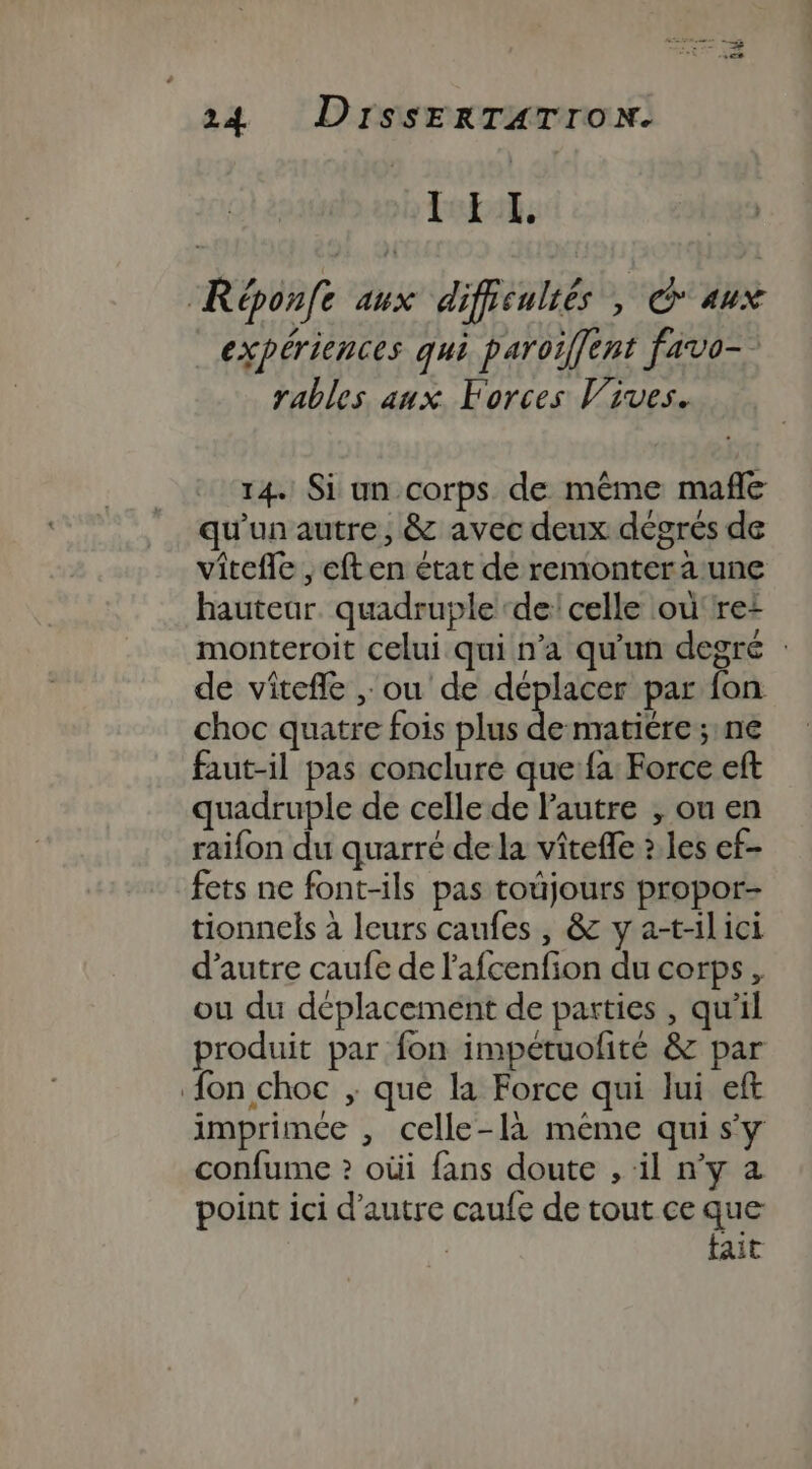 id 24 DISSERTATION. tebit, Réponfe aux difficulrés , Caux expériences qui paroïiffent favo- rables aux Forces Vives. 14. Si un corps de même mañle qu'un autre, &amp; avec deux dégrés de vitefle ,eften état dé remontera une hauteur. quadruple ‘de: celle où'rei monteroit celui qui n’a qu'un degré : de vitefle , ou de déplacer par fon choc quatre fois plus pe matiére ; né faut-il pas conclure que fa Force eft quadruple de celle de l’autre , ou en raifon du quarré de la vîtefle ? les ef- fets ne font-ils pas toujours propor- tionnels à leurs caufes , &amp; y a-t-ilici d'autre caufe de l'afcenfion du corps, ou du déplacement de parties , qu'il produit par fon impétuofité &amp; par {on choc ; que la Force qui lui eft imprimée , celle-là méme quis'y confume ? oùi fans doute , il n’y a point ici d'autre caufe de tout ce que | tait