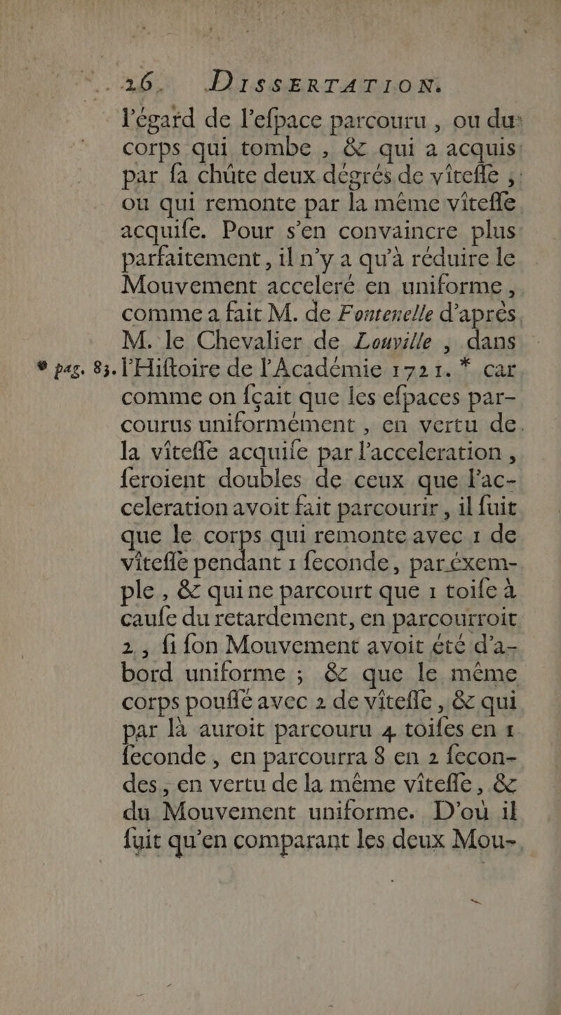 Nat OS GER-rARTnoM l'égard de l’efpace parcouru , ou du: corps qui tombe , &amp; qui a acquis: par fa chüte deux dégrés de virefle ;: où qui remonte par la méme vitefle acquife. Pour s’en convaincre plus parfaitement , il n’y a qu'à réduire le Mouvement acceleré en uniforme, comme a fait M. de Fontenelle d’après. M. le Chevalier de Louville | dans ® pag. 83. l'Hiftoire de l'Académie 1721. * car comme on fçait que les efpaces par- courus uniformément , en vertu de. la vitefle acquile par l’acceleration , feroient doubles de ceux que l'ac- celeration avoit fait parcourir , il fuit que le RES qui remonte avec 1 de vitefle pendant 1 feconde, par.éxem- ple , &amp; quine parcourt que 1 toife à caufe du retardement, en parcourroit. 2, fi fon Mouvement avoit éte d’a- bord uniforme ; &amp; que le même corps poufit avec 2 de vitefle , &amp; qui par là auroit parcouru 4 toifes en 1 feconde , en parcourra 8 en 2 fecon- des, en vertu de la même vîtefle, &amp; du Mouvement uniforme. D'où il fyit qu’en comparant les deux Mou-,