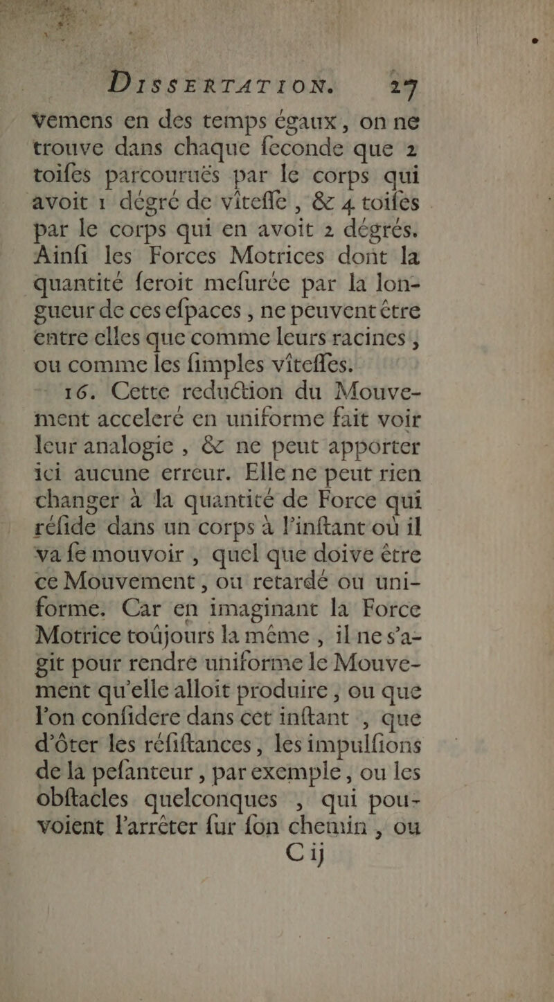 ès rs ” : ae # MERE : | : Li aniré ; PRO | OT + ASE Ÿ #7 Nez * DisSsSERTATION. 17 Vemens en des temps égaux, on ne trouve dans chaque feconde que 2 toifes parcouruës par le corps qui avoit 1 dégre de vitefle , &amp; 4 toiles par le corps qui en avoit 2 dégrés. Ainfi les Forces Motrices dont la quantité feroit mefurce par la lon- gueur de ces efpaces , ne peuventêtre entre elles que comme leurs racines, ou comme les fimples vitefles. 16. Cette reduétion du Mouve- ment acceleré en uniforme fait voir leur analogie , &amp; ne peut apporter ici aucune erreur. Elle ne peut rien changer à la quantité de Force qui réfide dans un corps à l’inftant où il va fe mouvoir , quel que doive être ce Mouvement, où retardé où uni- forme, Car en imaginant la Force Motrice toujours la même , ilnes’a- git pour rendre uniforme le Mouve- ment qu'elle alloit produire , ou que Jon confidere dans cet inftant , que d’ôter les réfiftances, les impulfions de la pefanteur , par exemple, ou les Obftacles quelconques ; qui pou- voient l'arrêter {ur {on chemin , ou