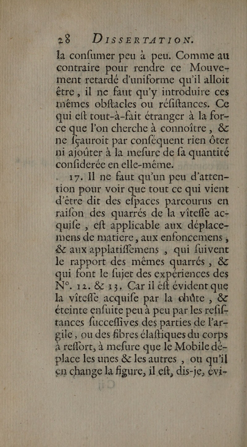 la confumer peu 4 peu. Comme au contraire pour rendre ce Mouve- ment retardé d’uniforme qu'il alloit être , il ne faut qu'y introduire ces mêmes obftacles ou rcfiftances. Ce qui elt tout-à-fait étranger à la for- ce que l’on cherche à connoître , &amp; ne fcauroit par conféquent rien Ôter ni ajouter à la mefure de fa quantité confiderée en elle-même. 17. Il ne faut qu’un peu d’atten- tion pour voir à ss tout ce qui vient d’être dit des efpaces parcourus en raïfon des quarrés de la vitefle ac- quife , eft applicable aux déplace- inens de matiere, aux enfoncemens, &amp; aux applatifflémens , qui {uivent le rapport des mêmes quarrés, &amp; qui font le fujet des experiences des N°. 12. &amp; 13, Car il éft évident que la vitefle acquife par la chûte , &amp; éteinte enfuite peu à peu par les refif- tances fucceflives des parties de l'ar- gile, ou des fibres élaftiques du corps à reflort, à mefure que le Mobile de- place les unes &amp; les autres , ou qu'il cn change la figure, il ef, dis-je, évi-