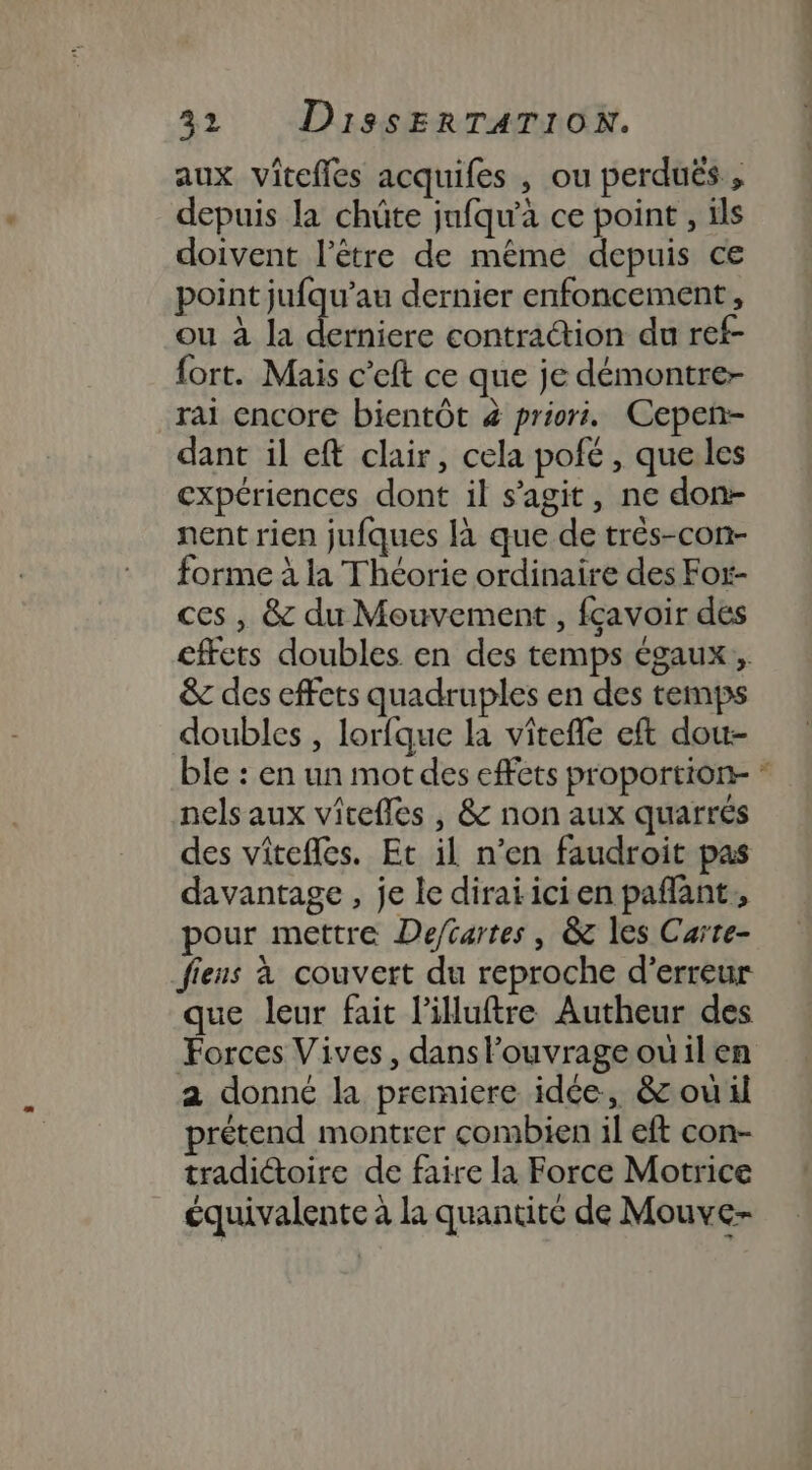 aux vitefles acquifes , ou perduës , depuis la chûte jafqu'à ce point , ils doivent l'être de même depuis ce point jufqu’au dernier enfoncement, ou à la derniere contraétion du ref- fort. Mais c’eft ce que je démontre- rai encore bientôt 4 priori. Cepen- dant il eft clair, cela pofé , que les expériences dont il s’agit, ne don- nent rien jufques là que de três-con- forme à la Théorie ordinaire des Fot- ces, &amp; du Mouvement , fçavoir des cffets doubles en des temps égaux, &amp; des effets quadruples en des temps doubles , lorfque la vitefle eft dou- ble : en un mot des effets proportion- * nels aux vicefles , &amp; non aux quarrés des viîtefles. Et il n’en faudroit pas davantage , je le diraï ici en paflant, pour mettre Deftartes, &amp; les Carte- fiens à couvert du reproche d'erreur que leur fait l’illuftre Autheur des Forces Vives, danslouvrageouilen a donné la premiere idée, &amp; ouil prétend montrer combien il eft con- tradiétoire de faire la Force Motrice équivalente à la quantité de Mouve-