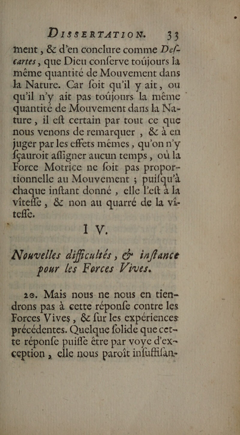 ment , &amp; d’en conclure comme Def- cartes , que Dieu conferve toûjours fa même quantité de Mouvement dans l Nature. Car foit qu'il y ait, ou qu'il n’y ait pas toujours. la même quantité de Mouvement dans la Na- ture , il eft certain par tout ce que nous venons de remarquer , &amp; à en juger par les effets mêmes, qu'on n'y fçauroit afligner aucun temps, où la Force Motrice ne foit pas propor- tionnelle au Mouvement ; nn u’à chaque inftant donné , elle l’eft à la vitefle , &amp; non au quarré de la vi- tefie, | F 1 V. Nouvelles difficultés, @ inffance pour les Forces Vives. 2e. Mais nous ne nous en tien- drons pas à cette réponfe contre les Forces Vives , &amp; fur les expériences précédentes. Quelque folide que cet- te réponfe puifle étre par voye d’ex- ception , elle nous paroît infufkfan-