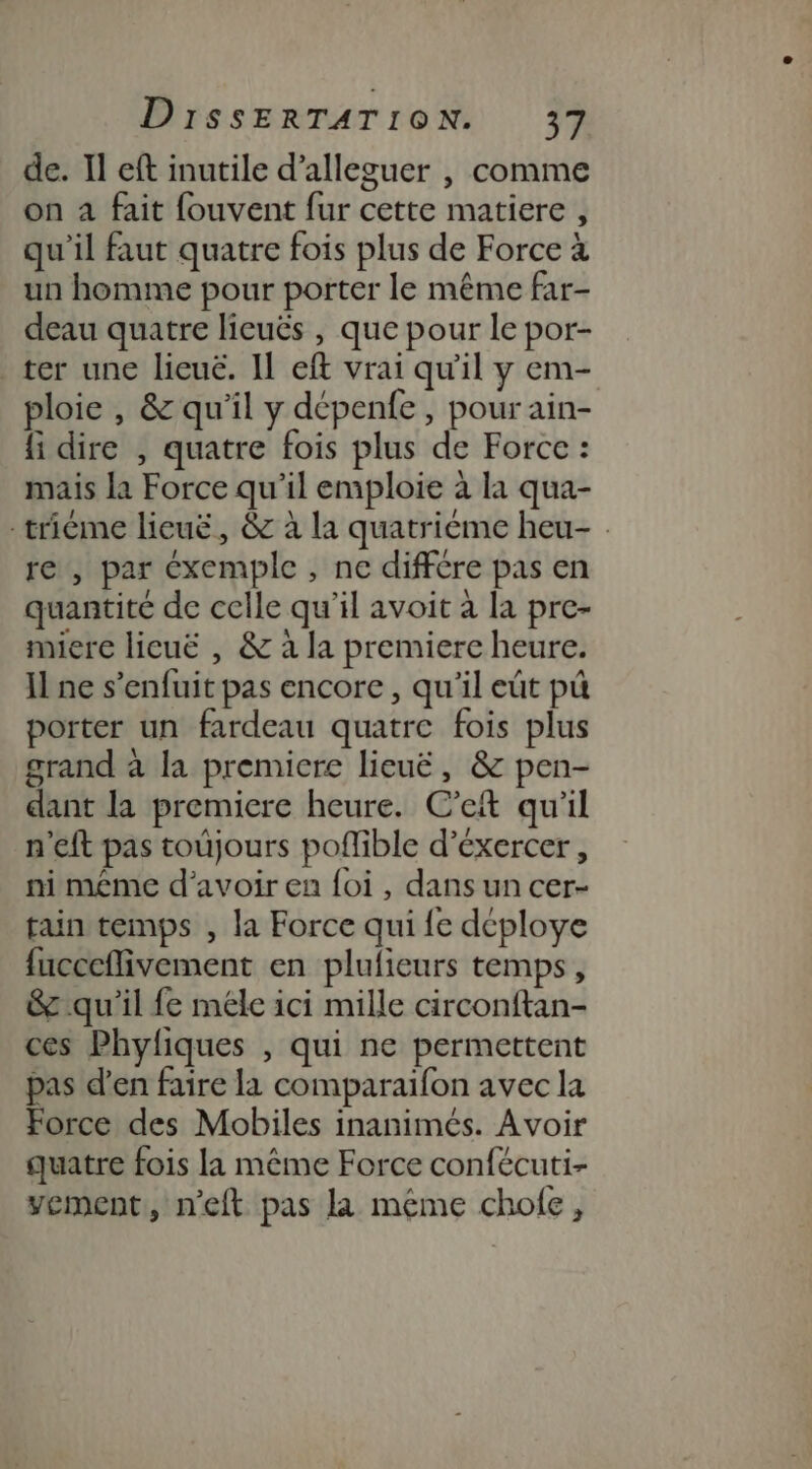 de. Il eft inutile d’alleguer , comme on a fait fouvent fur cette matiere , qu'il faut quatre fois plus de Force à un homme pour porter le même far- deau quatre lieuës , que pour le por- ter une licuë. Il eft vrai qu'il y em- ploie , &amp; qu'il y dépenfe, pour ain- fi dire , quatre fois plus de Force : mais la Force qu’il emploie à la qua- -trième lieuë, &amp; à la quatrième heu- re , par éxemple , nc différe pas en quantité de celle qu’il avoit à la pre- miere licuë , &amp; à la premiere heure. Il ne s’enfuit pas encore , qu’il eût pù porter un fardeau quatre fois plus grand à la premiere lieuë, &amp; pen- dant la premiere heure. C’et qu'il n'eft pas toujours poflible d’éxercer, ni même d’avoir en {oi , dans un cer- tain temps , la Force qui fe déploye {ucceflivement en plufieurs temps, &amp; qu'il fe méle ici mille circonftan- ces Phyfiques , qui ne permettent pas d’en faire la comparaifon avec la Force des Mobiles inanimés. Avoir quatre fois la même Force confécuti- vement, n’eft pas la même chofe,