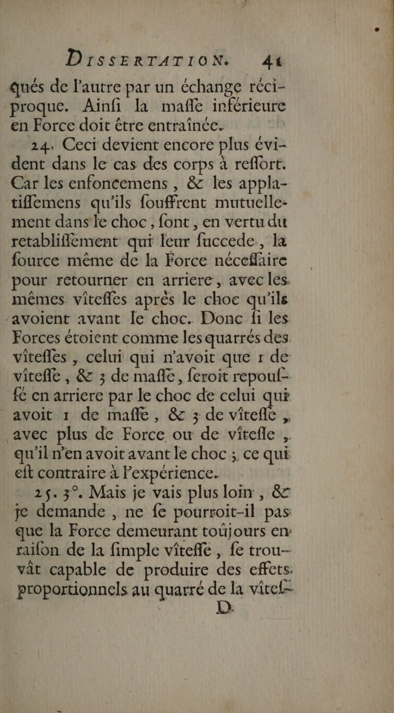 qués de l’autre par un échange réci- proque. Ainfi la mañle inférieure en Force doit être entraînce. 24. Ceci devient encore plus évi- dent dans le cas des corps à reflort. Car les enfoncemens , &amp; les appla- tifemens qu'ils fouffrent mutuelle: ment dans'le choc, font , en vertu du retablifflement qui leur fuccede, la fource même de la Force néceflaire pour retourner en arriere, avec les, mêmes vitefles après le choc qu'ils ‘avoient avant le choc. Donc fi les Forces étoient comme les quarrés des vitefles , celui qui n'avoit que r de vitefle , &amp; 3 de mañle, feroit repoul- fC en arriere par le choc de celui qui avoit 1 de mañle, &amp; 3 de Vicel $ avec plus de Force ou de vitefle ,. qu'iln’en avoit avant le choc ; ce qui eft contraire à l'expérience. 25. 3° Mais je vais plus loin , &amp; je demande , ne fe pourroit-il pas que la Force demeurant toüjours en raifon de la fimple viteffe , fe trou vat capable de produire des effets: proportionnels au quarré DA la vitel-