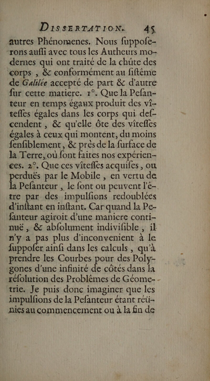 autres Phénomenes. Nous fuppofe- “rons aufli avec tous les Autheurs mo- dernes qui ont traité de la chüte des corps , &amp; conformément au fiftème de Galilée accepté de part &amp; d'autre fur cette matiere. 1°. Que la Pefan- teur en temps égaux produit des vi- tefles égales dans les corps qui def- cendent , &amp; qu'elle Ôte des vitefles égales à ceux qui montent, du moins fenfiblement , &amp; près de la furface de la Terre, où font faites nos expérien- ges. 2°. Que ces vitefles acquiles, ou perduës par le Mobile , en vertu de la Pefanteur , le font ou peuvent l'e- tre par des impulfions redoublées d'inftant en inftant. Car quand la Pe- fanteur agiroit d’une maniere conti- nuë , &amp; abfolument indivifible , ik n'y a es plus d’inconvenient à le fuppofer ainfi dans les calculs, qu’à prendre les Courbes por des Poly- gones d’une infinité de côtes dans fa réfolution des Problèmes de Géome- - trie. Je puis donc imaginer que les impulfions de la Pefanteur étant réti- nies au commencement ou à la fn de