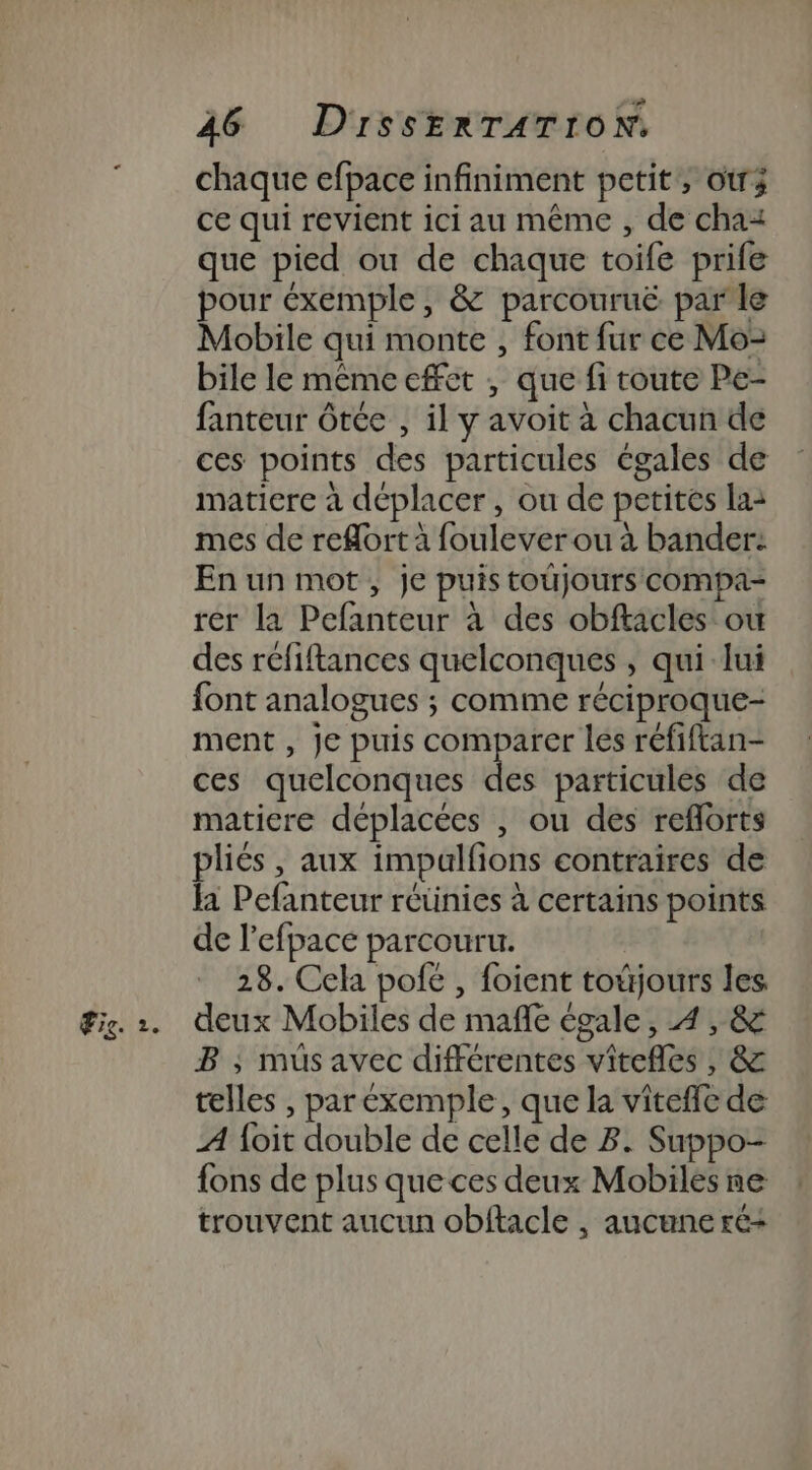 chaque efpace infiniment petit, otr; ce qui revient ici au même , de chaz que pied ou de chaque toife prife pour éxemple, &amp; parcouruë parle Mobile qui monte , font fur ce Moz bile le même effet , que fi toute Pe- fanteur ôtée , il y avoit à chacun de ces points des particules égales de matiere à déplacer, ou de petites la: mes de reflort à foulever ou à bander: En un mot, je puis toujours compa- rer la Pefanteur à des obftacles où des réfiftances quelconques ; qui lui font analogues ; comme réciproque- ment , Je puis comparer les réfiftan- ces quelconques des particules de matiere déplacées , ou des reflorts pliés, aux impalfions contraires de la Pefanteur reünies à certains points de l’efpace parcouru. 28. Cela pofe , foient toüjours les B ; müsavec différentes vitefles , &amp; telles , par exemple, que la vitefle de A {oit double de celle de B. Suppo- {ons de plus que ces deux Mobiles ne trouvent aucun obflacle , aucune ré+